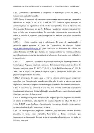Continuação do EDITAL DO PREGÃO PRESENCIAL INTERNACIONAL Nº. 22/2013-COAD/DLOG/DPF - Página 26 de 101
8.12. Constatado o atendimento às exigências de habilitação fixadas no edital, o
licitante será declarado vencedor.
8.12.1. Caso o licitante seja microempresa ou empresa de pequeno porte, ou cooperativa
enquadrada no artigo 34 da Lei nº 11.488, de 2007, havendo alguma restrição na
comprovação de sua regularidade fiscal, ser-lhe-á assegurado o prazo de 02 (dois) dias
úteis, a contar do momento em que for declarado vencedor do certame, prorrogável por
igual período, para a regularização da documentação, pagamento ou parcelamento do
débito, e emissão de eventuais certidões negativas ou positivas com efeito de certidão
negativa.
8.12.1.1. Como condição para o deferimento do prazo de regularização, o
pregoeiro poderá consultar o Portal da Transparência do Governo Federal
(www.portaldatransparencia.gov.br), para verificação do somatório dos valores das
ordens bancárias recebidas pelo licitante no exercício anterior ou corrente, conforme
procedimento previsto na fase de aceitação e julgamento da proposta, caso ainda não o
tenha realizado.
8.12.1.2. Constatada a ocorrência de qualquer das situações de extrapolamento do
limite legal, o Pregoeiro indeferirá a aplicação do tratamento diferenciado em favor do
licitante, conforme artigo 3°, §§ 9°, 9°-A, 10 e 12, da Lei Complementar n° 123, de
2006, com a negativa do prazo de regularização e consequente inabilitação, sem
prejuízo das penalidades incidentes.
8.12.2. A prorrogação do prazo a que se refere o subitem anterior deverá sempre ser
concedida pela Administração quando requerida pelo licitante, a não ser que exista
urgência na contratação ou prazo insuficiente para o empenho devidamente justificados.
8.12.3. A declaração do vencedor de que trata este subitem acontecerá no momento
imediatamente posterior à fase de habilitação, aguardando-se os prazos de regularização
fiscal para a abertura da fase recursal.
8.12.4. A não-regularização da documentação, no prazo previsto, implicará decadência
do direito à contratação, sem prejuízo das sanções previstas no artigo 81 da Lei n°
8.666, de 1993, sendo facultado à Administração convocar os licitantes remanescentes,
na ordem de classificação, ou revogar a licitação.
8.13. Da sessão pública do pregão será lavrada ata, que mencionará todas os licitantes
presentes, os lances finais oferecidos, bem como as demais ocorrências que
interessarem ao julgamento, devendo a ata ser assinada pelo pregoeiro e por todas os
licitantes presentes.
 