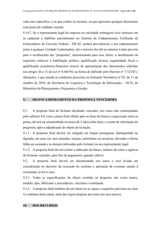 Continuação do EDITAL DO PREGÃO PRESENCIAL INTERNACIONAL Nº. 22/2013-COAD/DLOG/DPF - Página 28 de 101
cada caso específico, e no que couber às mesmas, ou que apresente qualquer documento
com prazo de validade vencida.
8.14.7. Se o representante legal da empresa ou sociedade estrangeira tiver interesse em
se cadastrar e habilitar parcialmente no Sistema de Cadastramento Unificado de
Fornecedores do Governo Federal - SICAF, poderá providenciar o seu cadastramento
junto a qualquer Unidade Cadastradora, até o terceiro dia útil ao anterior à data prevista
para o recebimento das "propostas", demonstrando para esse efeito, o atendimento de
requisitos relativos à habilitação jurídica, qualificação técnica, regularidade fiscal e
qualificação econômico-financeira através de apresentação dos documentos referidos
nos artigos 28 a 31 da Lei nº 8.666/93, na forma do definido pelo Decreto nº 3.722/01 e
alterações, e que atenda as condições prescritas na Instrução Normativa nº 02, de 11 de
outubro de 2010, da Secretaria de Logística e Tecnologia da Informação – SLTI, do
Ministério do Planejamento, Orçamento e Gestão.
9. DO ENCAMINHAMENTO DA PROPOSTA VENCEDORA
9.1. A proposta final do licitante declarado vencedor, nos casos não contemplados
pelo subitem 4.8, com o preço final obtido após as fases de lances e negociação entre as
partes, deverá ser encaminhada no prazo de 2 (dois) dias úteis, a contar da solicitação do
pregoeiro, após a adjudicação do objeto da licitação.
9.1.1. A proposta final deverá ser redigida em língua portuguesa, datilografada ou
digitada, em uma via, sem emendas, rasuras, entrelinhas ou ressalvas, devendo a última
folha ser assinada e as demais rubricadas pelo licitante ou seu representante legal.
9.1.2. A proposta final deverá conter a indicação do banco, número da conta e agência
do licitante vencedor, para fins de pagamento, quando cabível.
9.2. A proposta final deverá ser documentada nos autos e será levada em
consideração no decorrer da execução do contrato e aplicação de eventual sanção à
contratada, se for o caso.
9.2.1. Todas as especificações do objeto contidas na proposta, tais como marca,
modelo, tipo, fabricante e procedência, vinculam a contratada.
9.2.2. A proposta final também deverá observar as regras e requisitos previstos no item
4 e subitens deste edital, além das regras próprias previstas nos seus anexos.
10. DOS RECURSOS
 