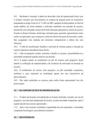 Continuação do EDITAL DO PREGÃO PRESENCIAL INTERNACIONAL Nº. 22/2013-COAD/DLOG/DPF - Página 29 de 101
10.1. Declarado o vencedor, e depois de decorrida a fase de regularização fiscal, caso
o licitante vencedor seja microempresa ou empresa de pequeno porte ou cooperativa
enquadrada no artigo 34 da Lei nº 11.488, de 2007, qualquer licitante poderá, ao final da
sessão pública, de forma imediata e motivada, manifestar sua intenção de recorrer,
quando lhe será concedido o prazo de 03 (três) dias para apresentar as razões do recurso,
ficando os demais licitantes, desde logo, intimados para, querendo, apresentarem contra
razões em igual prazo, que começará a contar do término do prazo da recorrente, sendo-
lhes assegurada vista imediata dos elementos indispensáveis à defesa dos seus
interesses.
10.2. A falta de manifestação imediata e motivada do licitante quanto à intenção de
recorrer importará a decadência desse direito.
10.3. Cabe ao pregoeiro receber, examinar e decidir os recursos, encaminhando-os à
autoridade competente quando mantiver sua decisão.
10.3.1. A análise quanto ao recebimento ou não do recurso, pelo pregoeiro, ficará
adstrita à verificação da tempestividade e da existência de motivação da intenção de
recorrer.
10.4. O acolhimento de recurso, pelo pregoeiro, ou pela autoridade competente,
conforme o caso, importará na invalidação apenas dos atos insuscetíveis de
aproveitamento.
10.5. Não serão conhecidos os recursos cujas razões forem apresentadas fora dos
prazos legais.
11. DA ADJUDICAÇÃO E DA HOMOLOGAÇÃO
11.1. O objeto da licitação será adjudicado ao licitante declarado vencedor, por ato do
pregoeiro, caso não haja interposição de recurso, ou pela autoridade competente, após a
regular decisão dos recursos apresentados.
11.2. Após a fase recursal, constatada a regularidade dos atos praticados, a autoridade
competente homologará o procedimento licitatório.
12. DO CONTRATO
 