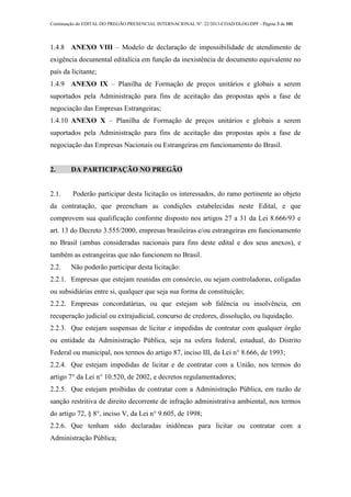 Continuação do EDITAL DO PREGÃO PRESENCIAL INTERNACIONAL Nº. 22/2013-COAD/DLOG/DPF - Página 3 de 101
1.4.8 ANEXO VIII – Modelo de declaração de impossibilidade de atendimento de
exigência documental editalícia em função da inexistência de documento equivalente no
país da licitante;
1.4.9 ANEXO IX – Planilha de Formação de preços unitários e globais a serem
suportados pela Administração para fins de aceitação das propostas após a fase de
negociação das Empresas Estrangeiras;
1.4.10 ANEXO X – Planilha de Formação de preços unitários e globais a serem
suportados pela Administração para fins de aceitação das propostas após a fase de
negociação das Empresas Nacionais ou Estrangeiras em funcionamento do Brasil.
2. DA PARTICIPAÇÃO NO PREGÃO
2.1. Poderão participar desta licitação os interessados, do ramo pertinente ao objeto
da contratação, que preencham as condições estabelecidas neste Edital, e que
comprovem sua qualificação conforme disposto nos artigos 27 a 31 da Lei 8.666/93 e
art. 13 do Decreto 3.555/2000, empresas brasileiras e/ou estrangeiras em funcionamento
no Brasil (ambas consideradas nacionais para fins deste edital e dos seus anexos), e
também as estrangeiras que não funcionem no Brasil.
2.2. Não poderão participar desta licitação:
2.2.1. Empresas que estejam reunidas em consórcio, ou sejam controladoras, coligadas
ou subsidiárias entre si, qualquer que seja sua forma de constituição;
2.2.2. Empresas concordatárias, ou que estejam sob falência ou insolvência, em
recuperação judicial ou extrajudicial, concurso de credores, dissolução, ou liquidação.
2.2.3. Que estejam suspensas de licitar e impedidas de contratar com qualquer órgão
ou entidade da Administração Pública, seja na esfera federal, estadual, do Distrito
Federal ou municipal, nos termos do artigo 87, inciso III, da Lei n° 8.666, de 1993;
2.2.4. Que estejam impedidas de licitar e de contratar com a União, nos termos do
artigo 7° da Lei n° 10.520, de 2002, e decretos regulamentadores;
2.2.5. Que estejam proibidas de contratar com a Administração Pública, em razão de
sanção restritiva de direito decorrente de infração administrativa ambiental, nos termos
do artigo 72, § 8°, inciso V, da Lei n° 9.605, de 1998;
2.2.6. Que tenham sido declaradas inidôneas para licitar ou contratar com a
Administração Pública;
 