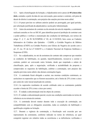 Continuação do EDITAL DO PREGÃO PRESENCIAL INTERNACIONAL Nº. 22/2013-COAD/DLOG/DPF - Página 30 de 101
12.1. Após a homologação da licitação, a Adjudicatária terá o prazo de 05 (cinco) dias
úteis, contados a partir da data de sua convocação, para assinar o contrato, sob pena de
decair do direito à contratação, sem prejuízo das sanções previstas neste edital.
12.1.1. O prazo previsto no subitem anterior poderá ser prorrogado, por igual período,
por solicitação justificada da adjudicatária e aceita pela Administração.
12.2. Antes da assinatura do contrato ou da emissão da nota de empenho, a contratante
realizará consulta on line ao SICAF, para identificar possível proibição de contratar com
o poder público e verificar a manutenção das condições de habilitação, nos termos do
artigo 3°, § 1°, da IN SLTI/MPOG n° 02, de 11/10/2010, bem como ao Cadastro
Informativo de Créditos não Quitados – CADIN, a Certidão Negativa de Débitos
Trabalhistas (CNDT) ou Certidão Positiva com Efeitos de Negativa de acordo com o
art. 27, inc. IV da Lei nº 8.666/93 e, o Cadastro Nacional de Empresas Inidôneas e
Suspensas (CEIS).
12.3. Se a adjudicatária, no ato da assinatura do contrato não comprovar que mantém
as condições de habilitação, ou quando, injustificadamente, recusar-se a assinar o
contrato, poderá ser convocado outro licitante, desde que respeitada a ordem de
classificação, para, após a negociação, verificada a aceitabilidade da proposta e
comprovados os requisitos de habilitação, celebrar a contratação, sem prejuízo das
sanções previstas neste edital e das demais cominações legais.
12.4. A contratada ficará obrigada a aceitar, nas mesmas condições contratuais, os
acréscimos ou supressões que se fizerem necessários, até o limite de 25% (vinte e cinco
por cento) do valor inicial atualizado do contrato.
12.4.1. As supressões resultantes de acordo celebrado entre os contratantes poderão
exceder o limite de 25% (vinte e cinco por cento).
12.5. É vedada a subcontratação total do objeto do contrato.
12.5.1. É vedada a subcontratação parcial, exceto nas condições autorizadas no termo de
referência ou na minuta de contrato.
12.6. A contratada deverá manter durante toda a execução da contratação, em
compatibilidade com as obrigações assumidas, todas as condições de habilitação e
qualificação exigidas na licitação.
12.7. Durante a vigência da contratação, a fiscalização será exercida por um
representante da contratante, conforme indicado no termo de referência, ao qual
competirá registrar em relatório todas as ocorrências e as deficiências verificadas e
 