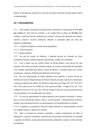 Continuação do EDITAL DO PREGÃO PRESENCIAL INTERNACIONAL Nº. 22/2013-COAD/DLOG/DPF - Página 31 de 101
dirimir as dúvidas que surgirem no curso da execução contratual, de tudo dando ciência
à Administração.
13. DA GARANTIA
13.1. Será exigida a prestação de garantia pela contratada, no percentual de 3% (três
por cento) do valor total do contrato, a ser comprovada no prazo de 10 (dez) dias
corridos, a partir da data da celebração do contrato, sob pena de aplicação das sanções
cabíveis, inclusive rescisão contratual, cabendo à contratada optar por uma das
seguintes modalidades:
13.1.1. Caução em dinheiro ou título da dívida pública;
13.1.2. Fiança bancária;
13.1.3. Seguro-garantia.
13.2. No caso de caução em dinheiro, o depósito deverá ser efetuado na Caixa
Econômica Federal, mediante depósito identificado a crédito da Contratante.
13.3. Caso a opção seja por utilizar títulos da dívida pública, estes devem ter sido
emitidos sob a forma escritural, mediante registro em sistema centralizado de liquidação
e de custódia autorizado pelo Banco Central do Brasil, e avaliados pelos seus valores
econômicos, conforme definido pelo Ministério da Fazenda
13.4. No caso apresentação de fiança bancária como garantia, a mesma devera ser
emitida em nome do Departamento de Policia Federal, devendo constar do instrumento,
a renuncia expressa pelo fiador, dos benefícios previstos nos artigos 821, 827, 835, 837,
838 e 839, todos da Lei no 10.406, de 10 de janeiro de 2002 - Código Civil; art. 77 do
Código de Processo Civil; arts. 261 e 262 do Código Comercial, cujo documento deverá
ser apresentado no ato da publicação do contrato.
13.5. No caso de apresentação de seguro-garantia como garantia contratual, o mesmo
deve ter como beneficiário direto, único e exclusivamente, o Departamento de Policia
Federal, cujo instrumento devera ser apresentado no ato da publicação do contrato.
13.5.1. A garantia, se prestada na forma de fiança bancária ou seguro-garantia, deverá
ter validade durante a vigência do contrato.
13.6. Após a execução do contrato, constatado o regular cumprimento de todas as
obrigações a cargo da contratada, a garantia por ela prestada será liberada ou restituída
e, quando em dinheiro, atualizada monetariamente, deduzidos eventuais valores devidos
à contratante.
 