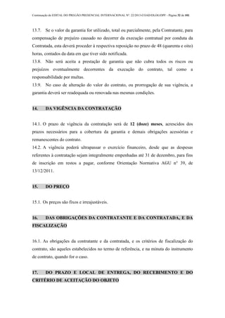 Continuação do EDITAL DO PREGÃO PRESENCIAL INTERNACIONAL Nº. 22/2013-COAD/DLOG/DPF - Página 32 de 101
13.7. Se o valor da garantia for utilizado, total ou parcialmente, pela Contratante, para
compensação de prejuízo causado no decorrer da execução contratual por conduta da
Contratada, esta deverá proceder à respectiva reposição no prazo de 48 (quarenta e oito)
horas, contados da data em que tiver sido notificada.
13.8. Não será aceita a prestação de garantia que não cubra todos os riscos ou
prejuízos eventualmente decorrentes da execução do contrato, tal como a
responsabilidade por multas.
13.9. No caso de alteração do valor do contrato, ou prorrogação de sua vigência, a
garantia deverá ser readequada ou renovada nas mesmas condições.
14. DA VIGÊNCIA DA CONTRATAÇÃO
14.1. O prazo de vigência da contratação será de 12 (doze) meses, acrescidos dos
prazos necessários para a cobertura da garantia e demais obrigações acessórias e
remanescentes do contrato.
14.2. A vigência poderá ultrapassar o exercício financeiro, desde que as despesas
referentes à contratação sejam integralmente empenhadas até 31 de dezembro, para fins
de inscrição em restos a pagar, conforme Orientação Normativa AGU n° 39, de
13/12/2011.
15. DO PREÇO
15.1. Os preços são fixos e irreajustáveis.
16. DAS OBRIGAÇÕES DA CONTRATANTE E DA CONTRATADA, E DA
FISCALIZAÇÃO
16.1. As obrigações da contratante e da contratada, e os critérios de fiscalização do
contrato, são aqueles estabelecidos no termo de referência, e na minuta do instrumento
de contrato, quando for o caso.
17. DO PRAZO E LOCAL DE ENTREGA, DO RECEBIMENTO E DO
CRITÉRIO DE ACEITAÇÃO DO OBJETO
 