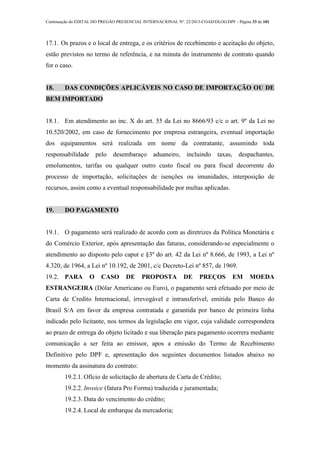 Continuação do EDITAL DO PREGÃO PRESENCIAL INTERNACIONAL Nº. 22/2013-COAD/DLOG/DPF - Página 33 de 101
17.1. Os prazos e o local de entrega, e os critérios de recebimento e aceitação do objeto,
estão previstos no termo de referência, e na minuta do instrumento de contrato quando
for o caso.
18. DAS CONDIÇÕES APLICÁVEIS NO CASO DE IMPORTAÇÃO OU DE
BEM IMPORTADO
18.1. Em atendimento ao inc. X do art. 55 da Lei no 8666/93 c/c o art. 9º da Lei no
10.520/2002, em caso de fornecimento por empresa estrangeira, eventual importação
dos equipamentos será realizada em nome da contratante, assumindo toda
responsabilidade pelo desembaraço aduaneiro, incluindo taxas, despachantes,
emolumentos, tarifas ou qualquer outro custo fiscal ou para fiscal decorrente do
processo de importação, solicitações de isenções ou imunidades, interposição de
recursos, assim como a eventual responsabilidade por multas aplicadas.
19. DO PAGAMENTO
19.1. O pagamento será realizado de acordo com as diretrizes da Política Monetária e
do Comércio Exterior, após apresentação das faturas, considerando-se especialmente o
atendimento ao disposto pelo caput e §3º do art. 42 da Lei nº 8.666, de 1993, a Lei nº
4.320, de 1964, a Lei nº 10.192, de 2001, c/c Decreto-Lei nº 857, de 1969.
19.2. PARA O CASO DE PROPOSTA DE PREÇOS EM MOEDA
ESTRANGEIRA (Dólar Americano ou Euro), o pagamento será efetuado por meio de
Carta de Credito Internacional, irrevogável e intransferível, emitida pelo Banco do
Brasil S/A em favor da empresa contratada e garantida por banco de primeira linha
indicado pelo licitante, nos termos da legislação em vigor, cuja validade correspondera
ao prazo de entrega do objeto licitado e sua liberação para pagamento ocorrera mediante
comunicação a ser feita ao emissor, apos a emissão do Termo de Recebimento
Definitivo pelo DPF e, apresentação dos seguintes documentos listados abaixo no
momento da assinatura do contrato:
19.2.1. Ofício de solicitação de abertura de Carta de Crédito;
19.2.2. Invoice (fatura Pro Forma) traduzida e juramentada;
19.2.3. Data do vencimento do crédito;
19.2.4. Local de embarque da mercadoria;
 