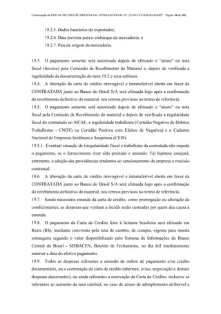 Continuação do EDITAL DO PREGÃO PRESENCIAL INTERNACIONAL Nº. 22/2013-COAD/DLOG/DPF - Página 34 de 101
19.2.5. Dados bancários do exportador;
19.2.6. Data prevista para o embarque da mercadoria; e
19.2.7. País de origem da mercadoria.
19.3. O pagamento somente será autorizado depois de efetuado o “atesto” na nota
fiscal (Invoice) pela Comissão de Recebimento do Material e, depois de verificada a
regularidade da documentação do item 19.2 e seus subitens.
19.4. A liberação da carta de crédito irrevogável e intransferível aberta em favor da
CONTRATADA junto ao Banco do Brasil S/A será efetuada logo após a confirmação
do recebimento definitivo do material, nos termos previstos no termo de referência.
19.5. O pagamento somente será autorizado depois de efetuado o “atesto” na nota
fiscal pela Comissão de Recebimento do material e depois de verificada a regularidade
fiscal do contratado no SICAF, a regularidade trabalhista (Certidão Negativa de Débitos
Trabalhistas - CNDT) ou Certidão Positiva com Efeitos de Negativa) e o Cadastro
Nacional de Empresas Inidôneas e Suspensas (CEIS).
19.5.1. Eventual situação de irregularidade fiscal e trabalhista da contratada não impede
o pagamento, se o fornecimento tiver sido prestado e atestado. Tal hipótese ensejará,
entretanto, a adoção das providências tendentes ao sancionamento da empresa e rescisão
contratual.
19.6. A liberação da carta de crédito irrevogável e intransferível aberta em favor da
CONTRATADA junto ao Banco do Brasil S/A será efetuada logo após a confirmação
do recebimento definitivo do material, nos termos previstos no termo de referência.
19.7. Sendo necessária emenda da carta de crédito, como prorrogação ou alteração de
condicionantes, as despesas que venham a incidir serão custeadas por quem deu causa à
emenda.
19.8. O pagamento da Carta de Credito feito à licitante brasileira será efetuado em
Reais (R$), mediante conversão pela taxa de cambio, de compra, vigente para moeda
estrangeira segundo o valor disponibilizado pelo Sistema de Informações do Banco
Central do Brasil - SISBACEN, Boletim de Fechamento, no dia útil imediatamente
anterior a data do efetivo pagamento.
19.9. Todos as despesas referentes a emissão de ordem de pagamento e/ou credito
documentário, ou a contratação da carta de credito (abertura, aviso, negociação e demais
despesas decorrentes), ou ainda referentes a renovação da Carta de Credito, inclusive as
referentes ao aumento da taxa cambial, no caso de atraso de adimplemento atribuível a
 