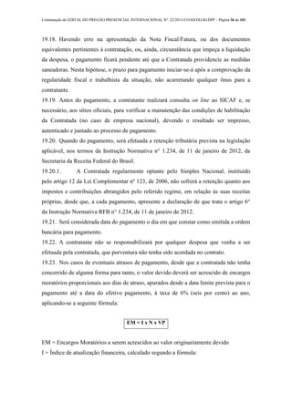 Continuação do EDITAL DO PREGÃO PRESENCIAL INTERNACIONAL Nº. 22/2013-COAD/DLOG/DPF - Página 36 de 101
19.18. Havendo erro na apresentação da Nota Fiscal/Fatura, ou dos documentos
equivalentes pertinentes à contratação, ou, ainda, circunstância que impeça a liquidação
da despesa, o pagamento ficará pendente até que a Contratada providencie as medidas
saneadoras. Nesta hipótese, o prazo para pagamento iniciar-se-á após a comprovação da
regularidade fiscal e trabalhista da situação, não acarretando qualquer ônus para a
contratante.
19.19. Antes do pagamento, a contratante realizará consulta on line ao SICAF e, se
necessário, aos sítios oficiais, para verificar a manutenção das condições de habilitação
da Contratada (no caso de empresa nacional), devendo o resultado ser impresso,
autenticado e juntado ao processo de pagamento.
19.20. Quando do pagamento, será efetuada a retenção tributária prevista na legislação
aplicável, nos termos da Instrução Normativa n° 1.234, de 11 de janeiro de 2012, da
Secretaria da Receita Federal do Brasil.
19.20.1. A Contratada regularmente optante pelo Simples Nacional, instituído
pelo artigo 12 da Lei Complementar nº 123, de 2006, não sofrerá a retenção quanto aos
impostos e contribuições abrangidos pelo referido regime, em relação às suas receitas
próprias, desde que, a cada pagamento, apresente a declaração de que trata o artigo 6°
da Instrução Normativa RFB n° 1.234, de 11 de janeiro de 2012.
19.21. Será considerada data do pagamento o dia em que constar como emitida a ordem
bancária para pagamento.
19.22. A contratante não se responsabilizará por qualquer despesa que venha a ser
efetuada pela contratada, que porventura não tenha sido acordada no contrato.
19.23. Nos casos de eventuais atrasos de pagamento, desde que a contratada não tenha
concorrido de alguma forma para tanto, o valor devido deverá ser acrescido de encargos
moratórios proporcionais aos dias de atraso, apurados desde a data limite prevista para o
pagamento até a data do efetivo pagamento, à taxa de 6% (seis por cento) ao ano,
aplicando-se a seguinte fórmula:
EM = I x N x VP
EM = Encargos Moratórios a serem acrescidos ao valor originariamente devido
I = Índice de atualização financeira, calculado segundo a fórmula:
 