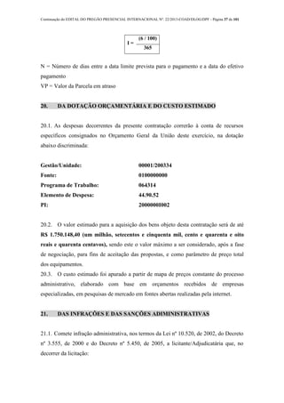 Continuação do EDITAL DO PREGÃO PRESENCIAL INTERNACIONAL Nº. 22/2013-COAD/DLOG/DPF - Página 37 de 101
I =
(6 / 100)
365
N = Número de dias entre a data limite prevista para o pagamento e a data do efetivo
pagamento
VP = Valor da Parcela em atraso
20. DA DOTAÇÃO ORÇAMENTÁRIA E DO CUSTO ESTIMADO
20.1. As despesas decorrentes da presente contratação correrão à conta de recursos
específicos consignados no Orçamento Geral da União deste exercício, na dotação
abaixo discriminada:
Gestão/Unidade: 00001/200334
Fonte: 0100000000
Programa de Trabalho: 064314
Elemento de Despesa: 44.90.52
PI: 2000000I002
20.2. O valor estimado para a aquisição dos bens objeto desta contratação será de até
R$ 1.750.148,40 (um milhão, setecentos e cinquenta mil, cento e quarenta e oito
reais e quarenta centavos), sendo este o valor máximo a ser considerado, após a fase
de negociação, para fins de aceitação das propostas, e como parâmetro de preço total
dos equipamentos.
20.3. O custo estimado foi apurado a partir de mapa de preços constante do processo
administrativo, elaborado com base em orçamentos recebidos de empresas
especializadas, em pesquisas de mercado em fontes abertas realizadas pela internet.
21. DAS INFRAÇÕES E DAS SANÇÕES ADIMINISTRATIVAS
21.1. Comete infração administrativa, nos termos da Lei nº 10.520, de 2002, do Decreto
nº 3.555, de 2000 e do Decreto nº 5.450, de 2005, a licitante/Adjudicatária que, no
decorrer da licitação:
 