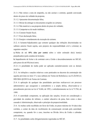 Continuação do EDITAL DO PREGÃO PRESENCIAL INTERNACIONAL Nº. 22/2013-COAD/DLOG/DPF - Página 38 de 101
21.1.1. Não retirar a nota de empenho, ou não assinar o contrato, quando convocada
dentro do prazo de validade da proposta;
21.1.2. Apresentar documentação falsa;
21.1.3. Deixar de entregar os documentos exigidos no certame;
21.1.4. Não mantiver a sua proposta dentro de prazo de validade;
21.1.5. Comportar-se de modo inidôneo;
21.1.6. Cometer fraude fiscal;
21.1.7. Fizer declaração falsa;
21.1.8. Ensejar o retardamento da execução do certame.
21.2. A licitante/Adjudicatária que cometer qualquer das infrações discriminadas no
subitem anterior ficará sujeita, sem prejuízo da responsabilidade civil e criminal, às
seguintes sanções:
a. Multa de até 10% (dez por cento) sobre o valor estimado do(s) item(s)
prejudicado(s) pela conduta do licitante;
b. Impedimento de licitar e de contratar com a União e descredenciamento no SICAF,
pelo prazo de até 05(cinco) anos;
21.2.1. A penalidade de multa pode ser aplicada cumulativamente com as demais
sanções.
21.3. As infrações e sanções relativas a atos praticados no decorrer da contratação são
aquelas previstas no item 17 e seus subitens do Termo de Referência e na CLÁUSULA
DÉCIMA QUINTA do Termo do Contrato.
21.4. A aplicação de qualquer das penalidades previstas realizar-se-á em processo
administrativo que assegurará o contraditório e a ampla defesa, observando-se o
procedimento previsto na Lei nº 8.666, de 1993, e subsidiariamente na Lei nº 9.784, de
1999.
21.5. A autoridade competente, na aplicação das sanções, levará em consideração a
gravidade da conduta do infrator, o caráter educativo da pena, bem como o dano
causado à Administração, observado o princípio da proporcionalidade.
21.6. As multas serão recolhidas em favor da União, no prazo máximo de 10 (dez) dias
corridos, a contar da data do recebimento da comunicação enviada pela autoridade
competente, ou, quando for o caso, inscritas na Dívida Ativa da União e cobradas
judicialmente.
21.7. As penalidades serão obrigatoriamente registradas no SICAF.
 