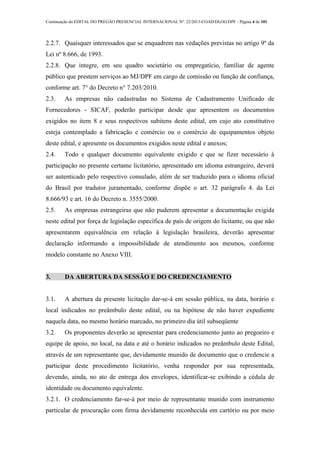 Continuação do EDITAL DO PREGÃO PRESENCIAL INTERNACIONAL Nº. 22/2013-COAD/DLOG/DPF - Página 4 de 101
2.2.7. Quaisquer interessados que se enquadrem nas vedações previstas no artigo 9º da
Lei nº 8.666, de 1993.
2.2.8. Que integre, em seu quadro societário ou empregatício, familiar de agente
público que prestem serviços ao MJ/DPF em cargo de comissão ou função de confiança,
conforme art. 7° do Decreto n° 7.203/2010.
2.3. As empresas não cadastradas no Sistema de Cadastramento Unificado de
Fornecedores - SICAF, poderão participar desde que apresentem os documentos
exigidos no item 8 e seus respectivos subitens deste edital, em cujo ato constitutivo
esteja contemplado a fabricação e comércio ou o comércio de equipamentos objeto
deste edital, e apresente os documentos exigidos neste edital e anexos;
2.4. Todo e qualquer documento equivalente exigido e que se fizer necessário à
participação no presente certame licitatório, apresentado em idioma estrangeiro, deverá
ser autenticado pelo respectivo consulado, além de ser traduzido para o idioma oficial
do Brasil por tradutor juramentado, conforme dispõe o art. 32 parágrafo 4. da Lei
8.666/93 e art. 16 do Decreto n. 3555/2000.
2.5. As empresas estrangeiras que não puderem apresentar a documentação exigida
neste edital por força de legislação específica de país de origem do licitante, ou que não
apresentarem equivalência em relação à legislação brasileira, deverão apresentar
declaração informando a impossibilidade de atendimento aos mesmos, conforme
modelo constante no Anexo VIII.
3. DA ABERTURA DA SESSÃO E DO CREDENCIAMENTO
3.1. A abertura da presente licitação dar-se-á em sessão pública, na data, horário e
local indicados no preâmbulo deste edital, ou na hipótese de não haver expediente
naquela data, no mesmo horário marcado, no primeiro dia útil subseqüente
3.2. Os proponentes deverão se apresentar para credenciamento junto ao pregoeiro e
equipe de apoio, no local, na data e até o horário indicados no preâmbulo deste Edital,
através de um representante que, devidamente munido de documento que o credencie a
participar deste procedimento licitatório, venha responder por sua representada,
devendo, ainda, no ato de entrega dos envelopes, identificar-se exibindo a cédula de
identidade ou documento equivalente.
3.2.1. O credenciamento far-se-á por meio de representante munido com instrumento
particular de procuração com firma devidamente reconhecida em cartório ou por meio
 