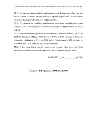 Continuação do EDITAL DO PREGÃO PRESENCIAL INTERNACIONAL Nº. 22/2013-COAD/DLOG/DPF - Página 41 de 101
22.17. Em caso de cobrança pelo fornecimento de cópia da íntegra do edital e de seus
anexos, o valor se limitará ao custo efetivo da reprodução gráfica de tais documentos,
nos termos do artigo 5°, III, da Lei n° 10.520, de 2002.
22.18. É expressamente proibida a veiculação de publicidade vinculada acerca desta
licitação, salvo se houver prévia e expressa autorização do Departamento de Polícia
Federal.
22.19. Nos casos omissos aplicar-se-ão as disposições constantes da Lei nº 10.520, de
2002, do Decreto nº 3.555, de 2000, da Lei nº 8.078, de 1990 - Código de Defesa do
Consumidor, do Decreto nº 3.722, de 2001, da Lei Complementar nº 123, de 2006, Lei
nº 9784/99 e da Lei nº 8.666, de 1993, subsidiariamente.
22.20. O foro para dirimir questões relativas ao presente edital será o da Seção
Judiciária do Distrito Federal - Justiça Federal, com exclusão de qualquer outro.
Brasília/DF, ___ de____________ de 2013.
Ordenador de Despesas da COAD/DLOG/DPF
 
