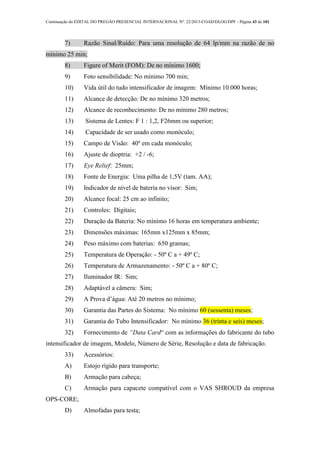 Continuação do EDITAL DO PREGÃO PRESENCIAL INTERNACIONAL Nº. 22/2013-COAD/DLOG/DPF - Página 43 de 101
7) Razão Sinal/Ruído: Para uma resolução de 64 lp/mm na razão de no
mínimo 25 min;
8) Figure of Merit (FOM): De no mínimo 1600;
9) Foto sensibilidade: No mínimo 700 min;
10) Vida útil do tudo intensificador de imagem: Mínimo 10.000 horas;
11) Alcance de detecção: De no mínimo 320 metros;
12) Alcance de reconhecimento: De no mínimo 280 metros;
13) Sistema de Lentes: F 1 : 1,2, F26mm ou superior;
14) Capacidade de ser usado como monóculo;
15) Campo de Visão: 40º em cada monóculo;
16) Ajuste de dioptria: +2 / -6;
17) Eye Relief: 25mm;
18) Fonte de Energia: Uma pilha de 1,5V (tam. AA);
19) Indicador de nível de bateria no visor: Sim;
20) Alcance focal: 25 cm ao infinito;
21) Controles: Digitais;
22) Duração da Bateria: No mínimo 16 horas em temperatura ambiente;
23) Dimensões máximas: 165mm x125mm x 85mm;
24) Peso máximo com baterias: 650 gramas;
25) Temperatura de Operação: - 50º C a + 49º C;
26) Temperatura de Armazenamento: - 50º C a + 80º C;
27) Iluminador IR: Sim;
28) Adaptável a câmera: Sim;
29) A Prova d’água: Até 20 metros no mínimo;
30) Garantia das Partes do Sistema: No mínimo 60 (sessenta) meses;
31) Garantia do Tubo Intensificador: No mínimo 36 (trinta e seis) meses;
32) Fornecimento de “Data Card“ com as informações do fabricante do tubo
intensificador de imagem, Modelo, Número de Série, Resolução e data de fabricação.
33) Acessórios:
A) Estojo rígido para transporte;
B) Armação para cabeça;
C) Armação para capacete compatível com o VAS SHROUD da empresa
OPS-CORE;
D) Almofadas para testa;
 