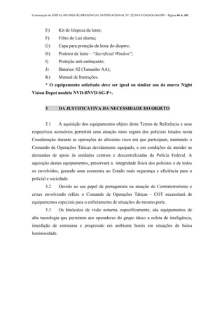 Continuação do EDITAL DO PREGÃO PRESENCIAL INTERNACIONAL Nº. 22/2013-COAD/DLOG/DPF - Página 44 de 101
E) Kit de limpeza da lente;
F) Filtro de Luz diurna;
G) Capa para proteção da lente do dioptro;
H) Protetor de lente – “Sacrificial Window”;
I) Proteção anti-embaçante;
J) Baterias: 02 (Tamanho AA);
K) Manual de Instruções.
* O equipamento solicitado deve ser igual ou similar aos da marca Night
Vision Depot modelo NVD-BNVD-SG-P+.
3 DA JUSTIFICATIVA DA NECESSIDADE DO OBJETO
3.1 A aquisição dos equipamentos objeto deste Termo de Referência e seus
respectivos acessórios permitirá uma atuação mais segura dos policiais lotados nesta
Coordenação durante as operações de altíssimo risco em que participam, mantendo o
Comando de Operações Táticas devidamente equipado, e em condições de atender as
demandas de apoio às unidades centrais e descentralizadas da Polícia Federal. A
aquisição destes equipamentos, preservará a integridade física dos policiais e de todos
os envolvidos, gerando uma economia ao Estado mais segurança e eficiência para o
policial e sociedade.
3.2 Devido ao seu papel de protagonista na atuação de Contraterrorismo e
crises envolvendo reféns o Comando de Operações Táticas - COT necessitará de
equipamentos especiais para o enfretamento de situações do mesmo porte.
3.3 Os binóculos de visão noturna, especificamente, são equipamentos de
alta tecnologia que permitem aos operadores do grupo tático a coleta de inteligência,
interdição de estruturas e progressão em ambiente hostis em situações de baixa
luminosidade.
 