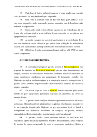 Continuação do EDITAL DO PREGÃO PRESENCIAL INTERNACIONAL Nº. 22/2013-COAD/DLOG/DPF - Página 46 de 101
3.7 Cada braço é forte o suficiente para que o braço girado para cima não
caia e permaneça em posição ajustada para o operador.
3.8 Para voltar a utiliza-lo como um binóculo, basta girar ambos os lados
para baixo ou quando a visão noturna não ser mais necessária, para desligar basta rodar
ambos os lados para cima.
3.9 Nunca antes você poderia utilizar a percepção de profundidade de um
óculos tubo colimado dupla e a conveniência de um monocular em um sistema sem
equipamentos de comutação.
3.10 A grande vantagem do uso deste equipamento é a possibilidade de se
usar um sistema de tubos colimados que garante uma percepção de profundidade
razoável com a conveniência de seu poder utilizar o monóculo em um único sistema.
3.11 O binóculo de visão noturna deve obedecer padrões MIL SPEC em todos
os seus componentes.
4 DA GARANTIA TÉCNICA
4.1 A contratada deverá prover garantia mínima de 60(sessenta) meses para
as partes do sistema e de 36 (trinta e seis) meses para os tubos intensificadores de
imagem, incluindo as manutenções preventivas, conforme manual do fabricante ou
outras manutenções mandatórias em cumprimento de documentos emitidos pelo
fabricante ou órgãos regulamentadores, e a manutenção corretiva correspondente à
garantia técnica ofertada, disponibilizando o fornecimento de materiais de consumo e
serviços correlatos.
4.2 Os prazos a que se refere o item 4.1 ficarão suspensos pelo mesmo
período em que o equipamento permanecer inoperante em decorrência do serviço de
garantia técnica.
4.3 A garantia técnica exigida devera ser apresentada através de declaração
expressa do fabricante contendo claramente as exigências estabelecidas e as condições
de sua execução, firmada pelo fabricante ou seu representante legal no Brasil, e
acompanhada dos respectivos documentos de delegação de poderes, tradução
juramentada no Brasil, notarização e consularização, conforme aplicável.
4.4 A garantia técnica contra quaisquer defeitos de fabricação será
considerada a partir da data de recebimento definitivo do equipamento, sendo composta
de serviços de reparo ou reposição de peças e componentes mecânicos, elétricos e
 