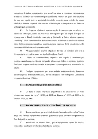 Continuação do EDITAL DO PREGÃO PRESENCIAL INTERNACIONAL Nº. 22/2013-COAD/DLOG/DPF - Página 47 de 101
eletrônicos, de todo o equipamento e seus acessórios, salvo se constatada e comprovada
a indevida utilização do equipamento pela contratante, situação em que o ônus da prova
de mau uso recairá sobre a contratada incluindo os custos para emissão de laudos
técnicos e demais despesas relacionadas a constatação e comprovação da indevida
utilização pela contratante.
4.5 As despesas relativas à movimentação de componentes portadores de
defeito de fabricação, dentro do país ou do Brasil para o país de origem e do país de
origem para o Brasil, incluindo, mas não se limitando a fretes, tributos, seguros,
“handling”, taxas e emolumentos, bem como aquelas referentes ao envio das mesmas
pecas defeituosas para execução da garantia, durante o período de 12 (doze) meses, são
de responsabilidade exclusiva da contratada.
4.6 Os equipamentos a serem adquiridos deverão ser entregues com toda a
documentação necessária para a sua legal utilização no Brasil.
4.7 Deverá ser disponibilizada, impressa e/ou digital, a documentação
técnica especializada, no idioma português, abrangendo todos os aspectos técnicos,
funcionais e operacionais necessários a completa e correta operação e manutenção do
objeto.
4.8 Qualquer equipamento que, nesse período, apresentar defeito decorrente
da fabricação ou do material utilizado, deverá ser reposto sem custo para o Contratante
no prazo máximo de 120 dias.
5 CLASSIFICAÇÃO DOS BENS COMUNS
5.1 Os bens a serem adquiridos enquadram-se na classificação de bens
comuns, nos termos da Lei n° 10.520, de 2002, do Decreto n° 3.555, de 2000, e do
Decreto 5.450, de 2005.
6 DA NECESSIDADE DE LICITAÇÃO INTERNACIONAL
6.1 Tem-se verificado que a atividade fim do Comando de Operações Táticas
exige uma série de equipamentos especiais que em sua quase totalidade são produzidos
fora do território nacional.
6.2 Verifica-se, da mesma forma, que o equipamento objeto do referido
termo não é atualmente produzido pela indústria nacional.
 