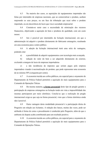 Continuação do EDITAL DO PREGÃO PRESENCIAL INTERNACIONAL Nº. 22/2013-COAD/DLOG/DPF - Página 48 de 101
6.3 Na maioria dos casos, as aquisições de equipamentos importados são
feitas por intermédio de empresas nacionais, que ao comercializar o produto, acabam
majorando os seus preços, ou em face da tributação que recai sobre o produto
importado, ou em decorrência do lucro que visa à sociedade empresarial.
6.4 Constata-se neste caso a necessidade de otimização dos recursos
financeiros, objetivando a aquisição de bens e produtos de qualidade, com um custo
menor.
6.5 Isto é possível por intermédio da licitação internacional, em que a
administração irá adquirir o produto diretamente do fabricante estrangeiro, resultando
em uma economia para o erário público.
6.6 A adoção da licitação internacional trará uma série de vantagens,
podendo citar:
a) a possibilidade de adquirir equipamentos com tecnologia mais avançada;
b) redução do valor do bem a ser adquirido diretamente do exterior,
excluindo a margem de lucro de empresas importadoras
c) a não incidências de impostos que seriam pagos pela empresa
importadora visando à nacionalização do produto, que pode representar uma economia
de no mínimo 50% (cinquenta por cento);
6.7 A economia trazida aos cofres públicos, em especial para o orçamento do
Departamento de Polícia Federal permitirá a aquisição de mais equipamentos para o
Comando de Operações Táticas.
6.8 Da mesma maneira, a forma presencial deste tipo de pregão garante a
participação de empresas estrangeiras na licitação tendo em vista a impossibilidade das
mesmas participarem por meio eletrônico. Conclui-se que a realização do pregão
internacional exige-se que seja na forma presencial, visto que a forma eletrônica ainda
não é possível.
6.9 Outra vantagem desta modalidade presencial é a participação direta do
Pregoeiro em relação aos licitantes. A redução dos lances, muitas das vezes, pode ser
atribuída à forma de como o procedimento é conduzido pelo Pregoeiro, além do que o
ambiente de disputa acaba contribuindo para um resultado positivo.
6.10 A economia trazida aos cofres públicos, em especial para o orçamento do
Departamento de Polícia Federal permitirá a aquisição de mais equipamentos para o
Comando de Operações Táticas.
 