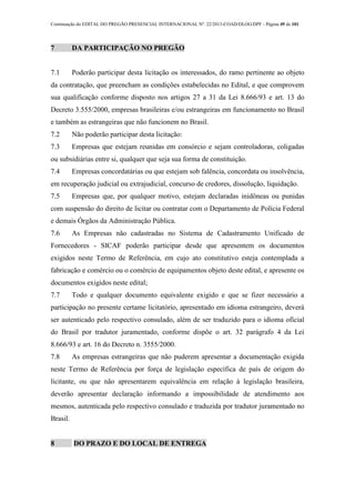 Continuação do EDITAL DO PREGÃO PRESENCIAL INTERNACIONAL Nº. 22/2013-COAD/DLOG/DPF - Página 49 de 101
7 DA PARTICIPAÇÃO NO PREGÃO
7.1 Poderão participar desta licitação os interessados, do ramo pertinente ao objeto
da contratação, que preencham as condições estabelecidas no Edital, e que comprovem
sua qualificação conforme disposto nos artigos 27 a 31 da Lei 8.666/93 e art. 13 do
Decreto 3.555/2000, empresas brasileiras e/ou estrangeiras em funcionamento no Brasil
e também as estrangeiras que não funcionem no Brasil.
7.2 Não poderão participar desta licitação:
7.3 Empresas que estejam reunidas em consórcio e sejam controladoras, coligadas
ou subsidiárias entre si, qualquer que seja sua forma de constituição.
7.4 Empresas concordatárias ou que estejam sob falência, concordata ou insolvência,
em recuperação judicial ou extrajudicial, concurso de credores, dissolução, liquidação.
7.5 Empresas que, por qualquer motivo, estejam declaradas inidôneas ou punidas
com suspensão do direito de licitar ou contratar com o Departamento de Polícia Federal
e demais Órgãos da Administração Pública.
7.6 As Empresas não cadastradas no Sistema de Cadastramento Unificado de
Fornecedores - SICAF poderão participar desde que apresentem os documentos
exigidos neste Termo de Referência, em cujo ato constitutivo esteja contemplada a
fabricação e comércio ou o comércio de equipamentos objeto deste edital, e apresente os
documentos exigidos neste edital;
7.7 Todo e qualquer documento equivalente exigido e que se fizer necessário a
participação no presente certame licitatório, apresentado em idioma estrangeiro, deverá
ser autenticado pelo respectivo consulado, além de ser traduzido para o idioma oficial
do Brasil por tradutor juramentado, conforme dispõe o art. 32 parágrafo 4 da Lei
8.666/93 e art. 16 do Decreto n. 3555/2000.
7.8 As empresas estrangeiras que não puderem apresentar a documentação exigida
neste Termo de Referência por força de legislação específica de país de origem do
licitante, ou que não apresentarem equivalência em relação à legislação brasileira,
deverão apresentar declaração informando a impossibilidade de atendimento aos
mesmos, autenticada pelo respectivo consulado e traduzida por tradutor juramentado no
Brasil.
8 DO PRAZO E DO LOCAL DE ENTREGA
 