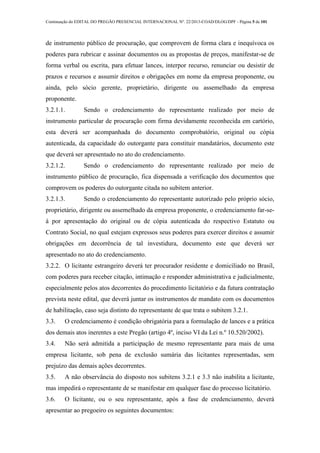 Continuação do EDITAL DO PREGÃO PRESENCIAL INTERNACIONAL Nº. 22/2013-COAD/DLOG/DPF - Página 5 de 101
de instrumento público de procuração, que comprovem de forma clara e inequívoca os
poderes para rubricar e assinar documentos ou as propostas de preços, manifestar-se de
forma verbal ou escrita, para efetuar lances, interpor recurso, renunciar ou desistir de
prazos e recursos e assumir direitos e obrigações em nome da empresa proponente, ou
ainda, pelo sócio gerente, proprietário, dirigente ou assemelhado da empresa
proponente.
3.2.1.1. Sendo o credenciamento do representante realizado por meio de
instrumento particular de procuração com firma devidamente reconhecida em cartório,
esta deverá ser acompanhada do documento comprobatório, original ou cópia
autenticada, da capacidade do outorgante para constituir mandatários, documento este
que deverá ser apresentado no ato do credenciamento.
3.2.1.2. Sendo o credenciamento do representante realizado por meio de
instrumento público de procuração, fica dispensada a verificação dos documentos que
comprovem os poderes do outorgante citada no subitem anterior.
3.2.1.3. Sendo o credenciamento do representante autorizado pelo próprio sócio,
proprietário, dirigente ou assemelhado da empresa proponente, o credenciamento far-se-
á por apresentação do original ou de cópia autenticada do respectivo Estatuto ou
Contrato Social, no qual estejam expressos seus poderes para exercer direitos e assumir
obrigações em decorrência de tal investidura, documento este que deverá ser
apresentado no ato do credenciamento.
3.2.2. O licitante estrangeiro deverá ter procurador residente e domiciliado no Brasil,
com poderes para receber citação, intimação e responder administrativa e judicialmente,
especialmente pelos atos decorrentes do procedimento licitatório e da futura contratação
prevista neste edital, que deverá juntar os instrumentos de mandato com os documentos
de habilitação, caso seja distinto do representante de que trata o subitem 3.2.1.
3.3. O credenciamento é condição obrigatória para a formulação de lances e a prática
dos demais atos inerentes a este Pregão (artigo 4º, inciso VI da Lei n.º 10.520/2002).
3.4. Não será admitida a participação de mesmo representante para mais de uma
empresa licitante, sob pena de exclusão sumária das licitantes representadas, sem
prejuízo das demais ações decorrentes.
3.5. A não observância do disposto nos subitens 3.2.1 e 3.3 não inabilita a licitante,
mas impedirá o representante de se manifestar em qualquer fase do processo licitatório.
3.6. O licitante, ou o seu representante, após a fase de credenciamento, deverá
apresentar ao pregoeiro os seguintes documentos:
 