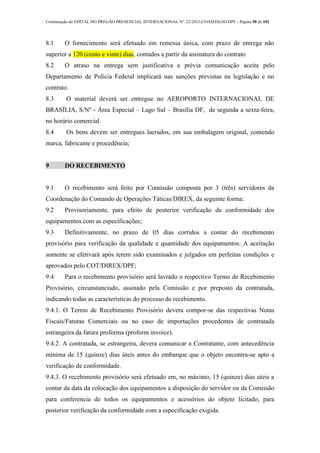 Continuação do EDITAL DO PREGÃO PRESENCIAL INTERNACIONAL Nº. 22/2013-COAD/DLOG/DPF - Página 50 de 101
8.1 O fornecimento será efetuado em remessa única, com prazo de entrega não
superior a 120 (cento e vinte) dias, contados a partir da assinatura do contrato
8.2 O atraso na entrega sem justificativa e prévia comunicação aceita pelo
Departamento de Polícia Federal implicará nas sanções previstas na legislação e no
contrato.
8.3 O material deverá ser entregue no AEROPORTO INTERNACIONAL DE
BRASÍLIA, S/Nº - Área Especial – Lago Sul – Brasília DF, de segunda a sexta-feira,
no horário comercial.
8.4 Os bens devem ser entregues lacrados, em sua embalagem original, contendo
marca, fabricante e procedência;
9 DO RECEBIMENTO
9.1 O recebimento será feito por Comissão composta por 3 (três) servidores da
Coordenação do Comando de Operações Táticas/DIREX, da seguinte forma:
9.2 Provisoriamente, para efeito de posterior verificação da conformidade dos
equipamentos com as especificações;
9.3 Definitivamente, no prazo de 05 dias corridos a contar do recebimento
provisório para verificação da qualidade e quantidade dos equipamentos. A aceitação
somente se efetivará após terem sido examinados e julgados em perfeitas condições e
aprovados pelo COT/DIREX/DPF;
9.4 Para o recebimento provisório será lavrado o respectivo Termo de Recebimento
Provisório, circunstanciado, assinado pela Comissão e por preposto da contratada,
indicando todas as características do processo de recebimento.
9.4.1. O Termo de Recebimento Provisório devera compor-se das respectivas Notas
Fiscais/Faturas Comerciais ou no caso de importações procedentes de contratada
estrangeira da fatura proforma (proform invoice).
9.4.2. A contratada, se estrangeira, devera comunicar a Contratante, com antecedência
mínima de 15 (quinze) dias úteis antes do embarque que o objeto encontra-se apto a
verificação de conformidade.
9.4.3. O recebimento provisório será efetuado em, no máximo, 15 (quinze) dias uteis a
contar da data da colocação dos equipamentos a disposição do servidor ou da Comissão
para conferencia de todos os equipamentos e acessórios do objeto licitado, para
posterior verificação da conformidade com a especificação exigida.
 