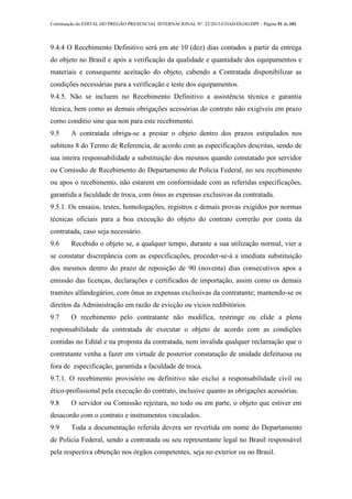 Continuação do EDITAL DO PREGÃO PRESENCIAL INTERNACIONAL Nº. 22/2013-COAD/DLOG/DPF - Página 51 de 101
9.4.4 O Recebimento Definitivo será em ate 10 (dez) dias contados a partir da entrega
do objeto no Brasil e após a verificação da qualidade e quantidade dos equipamentos e
materiais e consequente aceitação do objeto, cabendo a Contratada disponibilizar as
condições necessárias para a verificação e teste dos equipamentos.
9.4.5. Não se incluem no Recebimento Definitivo a assistência técnica e garantia
técnica, bem como as demais obrigações acessórias do contrato não exigíveis em prazo
como conditio sine qua non para este recebimento.
9.5 A contratada obriga-se a prestar o objeto dentro dos prazos estipulados nos
subitens 8 do Termo de Referencia, de acordo com as especificações descritas, sendo de
sua inteira responsabilidade a substituição dos mesmos quando constatado por servidor
ou Comissão de Recebimento do Departamento de Policia Federal, no seu recebimento
ou apos o recebimento, não estarem em conformidade com as referidas especificações,
garantida a faculdade de troca, com ônus as expensas exclusivas da contratada.
9.5.1. Os ensaios, testes, homologações, registros e demais provas exigidos por normas
técnicas oficiais para a boa execução do objeto do contrato correrão por conta da
contratada, caso seja necessário.
9.6 Recebido o objeto se, a qualquer tempo, durante a sua utilização normal, vier a
se constatar discrepância com as especificações, proceder-se-á a imediata substituição
dos mesmos dentro do prazo de reposição de 90 (noventa) dias consecutivos apos a
emissão das licenças, declarações e certificados de importação, assim como os demais
tramites alfandegários, com ônus as expensas exclusivas da contratante; mantendo-se os
direitos da Administração em razão de evicção ou vícios redibitórios.
9.7 O recebimento pelo contratante não modifica, restringe ou elide a plena
responsabilidade da contratada de executar o objeto de acordo com as condições
contidas no Edital e na proposta da contratada, nem invalida qualquer reclamação que o
contratante venha a fazer em virtude de posterior constatação de unidade defeituosa ou
fora de especificação, garantida a faculdade de troca.
9.7.1. O recebimento provisório ou definitivo não exclui a responsabilidade civil ou
ético-profissional pela execução do contrato, inclusive quanto as obrigações acessórias.
9.8 O servidor ou Comissão rejeitara, no todo ou em parte, o objeto que estiver em
desacordo com o contrato e instrumentos vinculados.
9.9 Toda a documentação referida devera ser revertida em nome do Departamento
de Policia Federal, sendo a contratada ou seu representante legal no Brasil responsável
pela respectiva obtenção nos órgãos competentes, seja no exterior ou no Brasil.
 