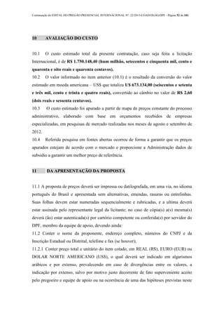 Continuação do EDITAL DO PREGÃO PRESENCIAL INTERNACIONAL Nº. 22/2013-COAD/DLOG/DPF - Página 52 de 101
10 AVALIAÇÃO DO CUSTO
10.1 O custo estimado total da presente contratação, caso seja feita a licitação
Internacional, é de R$ 1.750.148,40 (hum milhão, setecentos e cinquenta mil, cento e
quarenta e oito reais e quarenta centavos).
10.2 O valor informado no item anterior (10.1) é o resultado da conversão do valor
estimado em moeda americana – US$ que totaliza U$ 673.134,00 (seiscentos e setenta
e três mil, cento e trinta e quatro reais), convertido ao câmbio no valor de R$ 2,60
(dois reais e sessenta centavos).
10.3 O custo estimado foi apurado a partir de mapa de preços constante do processo
administrativo, elaborado com base em orçamentos recebidos de empresas
especializadas, em pesquisas de mercado realizadas nos meses de agosto e setembro de
2012.
10.4 Referida pesquisa em fontes abertas ocorreu de forma a garantir que os preços
apurados estejam de acordo com o mercado e proporcione a Administração dados de
subsidio a garantir um melhor preço de referência.
11 DA APRESENTAÇÃO DA PROPOSTA
11.1 A proposta de preços deverá ser impressa ou datilografada, em uma via, no idioma
português do Brasil e apresentada sem alternativas, emendas, rasuras ou entrelinhas.
Suas folhas devem estar numeradas sequencialmente e rubricadas, e a ultima deverá
estar assinada pelo representante legal da licitante; no caso de cópia(s) a(s) mesma(s)
deverá (ão) estar autenticada(s) por cartório competente ou conferida(s) por servidor do
DPF, membro da equipe de apoio, devendo ainda:
11.2 Conter o nome da proponente, endereço completo, números do CNPJ e da
Inscrição Estadual ou Distrital, telefone e fax (se houver);
11.2.1 Conter preço total e unitário do item cotado, em REAL (R$), EURO (EUR) ou
DOLAR NORTE AMERICANO (US$), o qual deverá ser indicado em algarismos
arábicos e por extenso, prevalecendo em caso de divergências entre os valores, a
indicação por extenso, salvo por motivo justo decorrente de fato superveniente aceito
pelo pregoeiro e equipe de apoio ou na ocorrência de uma das hipóteses previstas neste
 