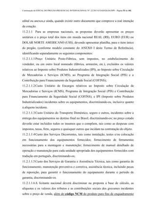 Continuação do EDITAL DO PREGÃO PRESENCIAL INTERNACIONAL Nº. 22/2013-COAD/DLOG/DPF - Página 53 de 101
edital ou anexos,e ainda, quando existir outro documento que comprove a real intenção
da cotação.
11.2.1.1 Para as empresas nacionais, as propostas deverão apresentar os preços
unitários e o preço total dos itens em moeda nacional REAL (R$), EURO (EUR) ou
DOLAR NORTE AMERICANO (US$), devendo apresentar planilha, para o item único
do pregão, (conforme modelo constante do ANEXO I deste Termo de Referência),
identificando separadamente os seguintes componentes:
11.2.1.1.1Preço Unitário Posto-Fábrica, sem impostos, no estabelecimento do
vendedor, ou em outro local nomeado (fábrica, armazém, etc.), excluídos os valores
relativos ao Imposto sobre Produtos Industrializados (IPI), ao Imposto sobre Circulação
de Mercadorias e Serviços (ICMS), ao Programa de Integração Social (PIS) e a
Contribuição para Financiamento da Seguridade Social (COFINS);
11.2.1.1.2Custo Unitário de Encargos relativos ao Imposto sobre Circulação de
Mercadorias e Serviços (ICMS), Programa de Integração Social (PIS) e Contribuição
para Financiamento da Seguridade Social (COFINS), e IPI (Imposto sobre Produtos
Industrializados) incidentes sobre os equipamentos, discriminando-os, inclusive quanto
à alíquota incidente.
11.2.1.1.3Custo Unitário do Transporte Doméstico, seguro e outros, incidentes sobre a
entrega dos equipamentos no destino final no Brasil, discriminando-os; no preço cotado
deverão estar incluídos todos os insumos que o compõem, tais como as despesas com
impostos, taxas, frete, seguros e quaisquer outros que incidam na contratação do objeto.
11.2.1.1.4Custo dos Serviços Decorrentes, tais como instalação, testes e/ou colocação
em funcionamento dos equipamentos fornecidos; fornecimento de ferramentas
necessárias para a montagem e manutenção; fornecimento de manual detalhado de
operação e manutenção para cada unidade apropriada dos equipamentos fornecidos com
tradução em português, discriminando-os;
11.2.1.1.5Custo dos Serviços de Garantia e Assistência Técnica, tais como garantia de
funcionamento, manutenção preventiva e corretiva, assistência técnica, incluindo pecas
de reposição, para garantir o funcionamento do equipamento durante o período de
garantia, discriminando-os.
11.2.1.1.6A licitante nacional deverá discriminar na proposta a base de cálculo, as
alíquotas e os valores dos tributos e as contribuições sociais dos gravames incidentes
sobre o preço de venda, além do código NCM do produto para fins de enquadramento
 