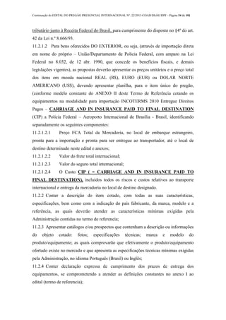 Continuação do EDITAL DO PREGÃO PRESENCIAL INTERNACIONAL Nº. 22/2013-COAD/DLOG/DPF - Página 54 de 101
tributário junto à Receita Federal do Brasil, para cumprimento do disposto no §4º do art.
42 da Lei n.º 8.666/93.
11.2.1.2 Para bens oferecidos DO EXTERIOR, ou seja, (através de importação direta
em nome do próprio – União/Departamento de Policia Federal, com amparo na Lei
Federal no 8.032, de 12 abr. 1990, que concede os benefícios fiscais, e demais
legislações vigentes), as propostas deverão apresentar os preços unitários e o preço total
dos itens em moeda nacional REAL (R$), EURO (EUR) ou DOLAR NORTE
AMERICANO (US$), devendo apresentar planilha, para o item único do pregão,
(conforme modelo constante do ANEXO II deste Termo de Referência cotando os
equipamentos na modalidade para importação INCOTERMS 2010 Entregue Direitos
Pagos – CARRIAGE AND IN INSURANCE PAID TO FINAL DESTINATION
(CIP) a Policia Federal – Aeroporto Internacional de Brasília - Brasil, identificando
separadamente os seguintes componentes:
11.2.1.2.1 Preço FCA Total da Mercadoria, no local de embarque estrangeiro,
pronta para a importação e pronta para ser entregue ao transportador, até o local de
destino determinado neste edital e anexos;
11.2.1.2.2 Valor do frete total internacional;
11.2.1.2.3 Valor do seguro total internacional;
11.2.1.2.4 O Custo CIP ( = CARRIAGE AND IN INSURANCE PAID TO
FINAL DESTINATION), incluídos todos os riscos e custos relativos ao transporte
internacional e entrega da mercadoria no local de destino designado.
11.2.2 Conter a descrição do item cotado, com todas as suas características,
especificações, bem como com a indicação do país fabricante, da marca, modelo e a
referência, as quais deverão atender as características mínimas exigidas pela
Administração contidas no termo de referencia;
11.2.3 Apresentar catálogos e/ou prospectos que contenham a descrição ou informações
do objeto cotado: fotos; especificações técnicas; marca e modelo do
produto/equipamento; as quais comprovarão que efetivamente o produto/equipamento
ofertado existe no mercado e que apresenta as especificações técnicas mínimas exigidas
pela Administração, no idioma Português (Brasil) ou Inglês;
11.2.4 Conter declaração expressa de cumprimento dos prazos de entrega dos
equipamentos, se comprometendo a atender as definições constantes no anexo I ao
edital (termo de referencia);
 