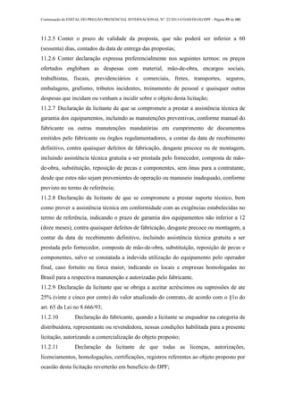 Continuação do EDITAL DO PREGÃO PRESENCIAL INTERNACIONAL Nº. 22/2013-COAD/DLOG/DPF - Página 55 de 101
11.2.5 Conter o prazo de validade da proposta, que não poderá ser inferior a 60
(sessenta) dias, contados da data de entrega das propostas;
11.2.6 Conter declaração expressa preferencialmente nos seguintes termos: os preços
ofertados englobam as despesas com material, mão-de-obra, encargos sociais,
trabalhistas, fiscais, previdenciários e comerciais, fretes, transportes, seguros,
embalagens, grafismo, tributos incidentes, treinamento de pessoal e quaisquer outras
despesas que incidam ou venham a incidir sobre o objeto desta licitação;
11.2.7 Declaração da licitante de que se compromete a prestar a assistência técnica de
garantia dos equipamentos, incluindo as manutenções preventivas, conforme manual do
fabricante ou outras manutenções mandatórias em cumprimento de documentos
emitidos pelo fabricante ou órgãos regulamentadores, a contar da data de recebimento
definitivo, contra quaisquer defeitos de fabricação, desgaste precoce ou de montagem,
incluindo assistência técnica gratuita a ser prestada pelo fornecedor, composta de mão-
de-obra, substituição, reposição de pecas e componentes, sem ônus para a contratante,
desde que estes não sejam provenientes de operação ou manuseio inadequado, conforme
previsto no termo de referência;
11.2.8 Declaração da licitante de que se compromete a prestar suporte técnico, bem
como prover a assistência técnica em conformidade com as exigências estabelecidas no
termo de referência, indicando o prazo de garantia dos equipamentos não inferior a 12
(doze meses), contra quaisquer defeitos de fabricação, desgaste precoce ou montagem, a
contar da data de recebimento definitivo, incluindo assistência técnica gratuita a ser
prestada pelo fornecedor, composta de mão-de-obra, substituição, reposição de pecas e
componentes, salvo se constatada a indevida utilização do equipamento pelo operador
final, caso fortuito ou forca maior, indicando os locais e empresas homologadas no
Brasil para a respectiva manutenção e autorizadas pelo fabricante.
11.2.9 Declaração da licitante que se obriga a aceitar acréscimos ou supressões de ate
25% (vinte e cinco por cento) do valor atualizado do contrato, de acordo com o §1o do
art. 65 da Lei no 8.666/93;
11.2.10 Declaração do fabricante, quando a licitante se enquadrar na categoria de
distribuidora, representante ou revendedora, nessas condições habilitada para a presente
licitação, autorizando a comercialização do objeto proposto;
11.2.11 Declaração da licitante de que todas as licenças, autorizações,
licenciamentos, homologações, certificações, registros referentes ao objeto proposto por
ocasião desta licitação reverterão em beneficio do DPF;
 