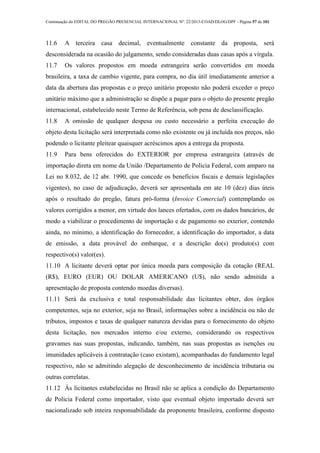 Continuação do EDITAL DO PREGÃO PRESENCIAL INTERNACIONAL Nº. 22/2013-COAD/DLOG/DPF - Página 57 de 101
11.6 A terceira casa decimal, eventualmente constante da proposta, será
desconsiderada na ocasião do julgamento, sendo consideradas duas casas após a vírgula.
11.7 Os valores propostos em moeda estrangeira serão convertidos em moeda
brasileira, a taxa de cambio vigente, para compra, no dia útil imediatamente anterior a
data da abertura das propostas e o preço unitário proposto não poderá exceder o preço
unitário máximo que a administração se dispõe a pagar para o objeto do presente pregão
internacional, estabelecido neste Termo de Referência, sob pena de desclassificação.
11.8 A omissão de qualquer despesa ou custo necessário a perfeita execução do
objeto desta licitação será interpretada como não existente ou já incluída nos preços, não
podendo o licitante pleitear quaisquer acréscimos apos a entrega da proposta.
11.9 Para bens oferecidos do EXTERIOR por empresa estrangeira (através de
importação direta em nome da União /Departamento de Policia Federal, com amparo na
Lei no 8.032, de 12 abr. 1990, que concede os benefícios fiscais e demais legislações
vigentes), no caso de adjudicação, deverá ser apresentada em ate 10 (dez) dias úteis
após o resultado do pregão, fatura pró-forma (Invoice Comercial) contemplando os
valores corrigidos a menor, em virtude dos lances ofertados, com os dados bancários, de
modo a viabilizar o procedimento de importação e de pagamento no exterior, contendo
ainda, no mínimo, a identificação do fornecedor, a identificação do importador, a data
de emissão, a data provável do embarque, e a descrição do(s) produto(s) com
respectivo(s) valor(es).
11.10 A licitante deverá optar por única moeda para composição da cotação (REAL
(R$), EURO (EUR) OU DOLAR AMERICANO (U$), não sendo admitida a
apresentação de proposta contendo moedas diversas).
11.11 Será da exclusiva e total responsabilidade das licitantes obter, dos órgãos
competentes, seja no exterior, seja no Brasil, informações sobre a incidência ou não de
tributos, impostos e taxas de qualquer natureza devidas para o fornecimento do objeto
desta licitação, nos mercados interno e/ou externo, considerando os respectivos
gravames nas suas propostas, indicando, também, nas suas propostas as isenções ou
imunidades aplicáveis à contratação (caso existam), acompanhadas do fundamento legal
respectivo, não se admitindo alegação de desconhecimento de incidência tributaria ou
outras correlatas.
11.12 Às licitantes estabelecidas no Brasil não se aplica a condição do Departamento
de Policia Federal como importador, visto que eventual objeto importado deverá ser
nacionalizado sob inteira responsabilidade da proponente brasileira, conforme disposto
 