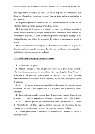 Continuação do EDITAL DO PREGÃO PRESENCIAL INTERNACIONAL Nº. 22/2013-COAD/DLOG/DPF - Página 58 de 101
pelo Regulamento Aduaneiro do Brasil. Os custos de peças ou equipamentos com
despacho alfandegário, porventura existente, deverão estar incluídos na planilha de
preço proposto.
11.13 O preço proposto será de exclusiva e total responsabilidade da licitante, não lhe
cabendo o direito de pleitear qualquer alteração do mesmo.
11.14 É facultado às licitantes a apresentação de prospectos, folhetins, manuais de
usuário, manuais técnicos ou qualquer outra publicação impressa ou mídia referente aos
equipamentos propostos, os quais constituirão apensados da proposta de preços e não
serão conhecidos para efeitos de julgamento do certame ou considerações acerca da
proposta.
11.15 No caso de empresas estrangeiras, os documentos equivalentes aos exigidos das
licitantes nacionais, quando existentes, deverão estar devidamente consularizados e
traduzidos por tradutor juramentado no Brasil.
12 DAS OBRIGAÇÕES DA CONTRATADA
12.1 A Contratada obriga-se a:
12.1.1 Efetuar a entrega dos bens em perfeitas condições, no prazo e local indicados
pela Administração, em estrita observância das especificações deste Termo de
Referência e da proposta, acompanhado da respectiva nota fiscal constando
detalhadamente as indicações da marca, fabricante, modelo, tipo, procedência e prazo
de garantia;
12.1.1.1 Os bens devem estar acompanhados, ainda, quando for o caso, do manual
do usuário, com uma versão em português, e da relação da rede de assistência técnica
autorizada;
12.1.2 Responsabilizar-se pelos vícios e danos decorrentes do produto, de acordo com
os artigos 12, 13, 18 e 26, do Código de Defesa do Consumidor (Lei nº 8.078, de 1990);
12.1.2.1 O dever previsto no subitem anterior implica na obrigação de, a critério
da Administração, substituir, reparar, corrigir, remover, ou reconstruir, às suas
expensas, no prazo máximo de 120 dias, o produto com avarias ou defeitos;
12.1.3 Atender prontamente as exigências da Administração, inerentes ao objeto da
presente licitação;
 