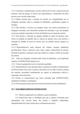 Continuação do EDITAL DO PREGÃO PRESENCIAL INTERNACIONAL Nº. 22/2013-COAD/DLOG/DPF - Página 59 de 101
12.1.4 Comunicar à Administração, no prazo máximo de 24 (vinte e quatro) horas que
antecede a data da entrega, os motivos que impossibilitem o cumprimento do prazo
previsto, com a devida comprovação;
12.1.5 Manter, durante toda a execução do contrato, em compatibilidade com as
obrigações assumidas, todas as condições de habilitação e qualificação exigidas na
licitação;
12.1.6 Não transferir a terceiros, por qualquer forma, nem mesmo parcialmente, as
obrigações assumidas, nem subcontratar qualquer das prestações a que está obrigada,
exceto nas condições autorizadas no Termo de Referência ou na minuta de contrato;
12.1.7 Não permitir a utilização de qualquer trabalho do menor de dezesseis anos,
exceto na condição de aprendiz para os maiores de quatorze anos; nem permitir a
utilização do trabalho do menor de dezoito anos em trabalho noturno, perigoso ou
insalubre;
12.1.8 Responsabilizar-se pelas despesas dos tributos, encargos trabalhistas,
previdenciários, fiscais, comerciais, taxas, fretes, seguros, deslocamento de pessoal,
prestação de garantia e quaisquer outras que incidam ou venham a incidir na execução
do contrato.
12.2 Além das obrigações constantes deste Termo de Referência, e das legalmente
impostas, a CONTRATADA obrigar-se-á a:
12.2.1 Fornecer equipamentos novos e de primeira qualidade;
12.2.2 Responsabilizar-se por quaisquer danos ou prejuízos causados ao Departamento
de Polícia Federal, bem como a terceiros, decorrentes de sua culpa ou dolo na entrega
dos materiais, procedendo imediatamente aos reparos ou indenizações cabíveis e
assumindo o ônus decorrente;
12.2.3 Prestar os esclarecimentos que forem solicitados pela CONTRATANTE,
atendendo de imediato as reclamações.
12.2.4 Prestar garantia técnica prevista no item 04 do presente Termo de Referência.
13 DAS OBRIGAÇÕES DA CONTRATANTE
13.1 Efetuar os pagamentos nas condições e prazos estipulados;
13.2 Proporcionar todas as facilidades para que a empresa Contratada possa
desempenhar seus serviços dentro das normas e condições estabelecidas,
disponibilizando local, data e horário para o recebimento provisório.
 