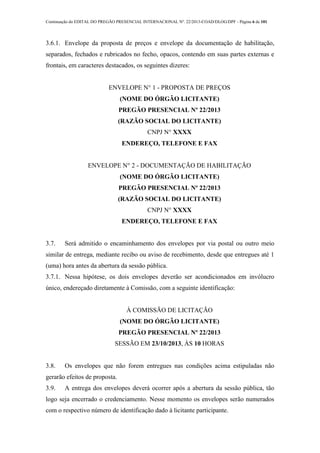 Continuação do EDITAL DO PREGÃO PRESENCIAL INTERNACIONAL Nº. 22/2013-COAD/DLOG/DPF - Página 6 de 101
3.6.1. Envelope da proposta de preços e envelope da documentação de habilitação,
separados, fechados e rubricados no fecho, opacos, contendo em suas partes externas e
frontais, em caracteres destacados, os seguintes dizeres:
ENVELOPE N° 1 - PROPOSTA DE PREÇOS
(NOME DO ÓRGÃO LICITANTE)
PREGÃO PRESENCIAL Nº 22/2013
(RAZÃO SOCIAL DO LICITANTE)
CNPJ N° XXXX
ENDEREÇO, TELEFONE E FAX
ENVELOPE N° 2 - DOCUMENTAÇÃO DE HABILITAÇÃO
(NOME DO ÓRGÃO LICITANTE)
PREGÃO PRESENCIAL Nº 22/2013
(RAZÃO SOCIAL DO LICITANTE)
CNPJ N° XXXX
ENDEREÇO, TELEFONE E FAX
3.7. Será admitido o encaminhamento dos envelopes por via postal ou outro meio
similar de entrega, mediante recibo ou aviso de recebimento, desde que entregues até 1
(uma) hora antes da abertura da sessão pública.
3.7.1. Nessa hipótese, os dois envelopes deverão ser acondicionados em invólucro
único, endereçado diretamente à Comissão, com a seguinte identificação:
À COMISSÃO DE LICITAÇÃO
(NOME DO ÓRGÃO LICITANTE)
PREGÃO PRESENCIAL Nº 22/2013
SESSÃO EM 23/10/2013, ÀS 10 HORAS
3.8. Os envelopes que não forem entregues nas condições acima estipuladas não
gerarão efeitos de proposta.
3.9. A entrega dos envelopes deverá ocorrer após a abertura da sessão pública, tão
logo seja encerrado o credenciamento. Nesse momento os envelopes serão numerados
com o respectivo número de identificação dado à licitante participante.
 