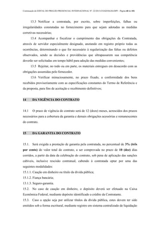 Continuação do EDITAL DO PREGÃO PRESENCIAL INTERNACIONAL Nº. 22/2013-COAD/DLOG/DPF - Página 60 de 101
13.3 Notificar a contratada, por escrito, sobre imperfeições, falhas ou
irregularidades constatadas no fornecimento para que sejam adotadas as medidas
corretivas necessárias;
13.4 Acompanhar e fiscalizar o cumprimento das obrigações da Contratada,
através de servidor especialmente designado, anotando em registro próprio todas as
ocorrências, determinando o que for necessário à regularização das faltas ou defeitos
observados, sendo as decisões e providências que ultrapassarem sua competência
deverão ser solicitadas em tempo hábil para adoção das medidas convenientes;
13.5 Rejeitar, no todo ou em parte, os materiais entregues em desacordo com as
obrigações assumidas pelo fornecedor.
13.6 Verificar minuciosamente, no prazo fixado, a conformidade dos bens
recebidos provisoriamente com as especificações constantes do Termo de Referência e
da proposta, para fins de aceitação e recebimento definitivos;
14 DA VIGÊNCIA DO CONTRATO
14.1 O prazo de vigência do contrato será de 12 (doze) meses, acrescidos dos prazos
necessários para a cobertura da garantia e demais obrigações acessórias e remanescentes
do contrato.
15 DA GARANTIA DO CONTRATO
15.1. Será exigida a prestação de garantia pela contratada, no percentual de 3% (três
por cento) do valor total do contrato, a ser comprovada no prazo de 10 (dez) dias
corridos, a partir da data da celebração do contrato, sob pena de aplicação das sanções
cabíveis, inclusive rescisão contratual, cabendo à contratada optar por uma das
seguintes modalidades:
15.1.1. Caução em dinheiro ou título da dívida pública;
15.1.2. Fiança bancária;
13.1.3. Seguro-garantia.
15.2. No caso de caução em dinheiro, o depósito deverá ser efetuado na Caixa
Econômica Federal, mediante depósito identificado a crédito da Contratante.
15.3. Caso a opção seja por utilizar títulos da dívida pública, estes devem ter sido
emitidos sob a forma escritural, mediante registro em sistema centralizado de liquidação
 