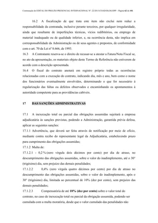 Continuação do EDITAL DO PREGÃO PRESENCIAL INTERNACIONAL Nº. 22/2013-COAD/DLOG/DPF - Página 62 de 101
16.2 A fiscalização de que trata este item não exclui nem reduz a
responsabilidade da contratada, inclusive perante terceiros, por qualquer irregularidade,
ainda que resultante de imperfeições técnicas, vícios redibitórios, ou emprego de
material inadequado ou de qualidade inferior, e, na ocorrência desta, não implica em
corresponsabilidade da Administração ou de seus agentes e prepostos, de conformidade
com o art. 70 da Lei nº 8.666, de 1993.
16.3 A Contratante reserva-se o direito de recusar-se a atestar a Fatura/Nota Fiscal se,
no ato da apresentação, os materiais objeto deste Termo de Referência não estiverem de
acordo com a descrição apresentada.
16.4 O fiscal do contrato anotará em registro próprio todas as ocorrências
relacionadas com a execução do contrato, indicando dia, mês e ano, bem como o nome
dos funcionários eventualmente envolvidos, determinando o que for necessário à
regularização das faltas ou defeitos observados e encaminhando os apontamentos à
autoridade competente para as providências cabíveis.
17 DAS SANÇÕES ADMINISTRATIVAS
17.1 A inexecução total ou parcial das obrigações assumidas sujeitará a empresa
adjudicatária às sanções previstas, podendo a Administração, garantida prévia defesa,
aplicar as seguintes sanções:
17.1.1 Advertência, que deverá ser feita através de notificação por meio de ofício,
mediante contra recibo do representante legal da Adjudicatária, estabelecendo prazo
para cumprimento das obrigações assumidas;
17.1.2 Multa de:
17.1.2.1 - 0,2 % (zero vírgula dois décimos por cento) por dia de atraso, no
descumprimento das obrigações assumidas, sobre o valor do inadimplemento, até o 30°
(trigésimo) dia, sem prejuízo das demais penalidades;
17.1.2.2 0,4% (zero vírgula quatro décimos por cento) por dia de atraso no
descumprimento das obrigações assumidas, sobre o valor do inadimplemento, após o
30° (trigésimo) dia, limitada ao percentual de 10% (dez por cento), sem prejuízo das
demais penalidades;
17.1.2.3 Compensatória de até 10% (dez por cento) sobre o valor total do
contrato, no caso de inexecução total ou parcial da obrigação assumida, podendo ser
cumulada com a multa moratória, desde que o valor cumulado das penalidades não
 