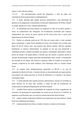 Continuação do EDITAL DO PREGÃO PRESENCIAL INTERNACIONAL Nº. 22/2013-COAD/DLOG/DPF - Página 63 de 101
supere o valor total do contrato;
17.1.2.5 No descumprimento parcial das obrigações, o valor da multa será
calculado de forma proporcional ao inadimplemento;
17.2 A multa, aplicada após regular processo administrativo, será descontada da
garantia ou do pagamento eventualmente devida pelo Departamento de Polícia Federal
ou, ainda, quando for o caso, cobrada judicialmente;
17.3 As penalidades previstas poderão ser suspensas no todo ou em parte, quando o
atraso no cumprimento das obrigações for devidamente justificado pela empresa
Adjudicatária, por escrito, no prazo máximo de 05 (cinco) dias úteis e aceito pelo
Departamento de Polícia Federal;
17.4 Poderá ser aplicada multa de até 10% (dez por cento) sobre o valor estimado
para a contratação e, ainda, ficará impedido de licitar e de contratar com a União, pelo
prazo de até 05 (cinco) anos, sem prejuízo das demais sanções cabíveis, enquanto
perdurarem os motivos determinantes na punição ou até que seja promovida a
reabilitação perante a própria autoridade que aplicou a penalidade, garantindo o direito
prévio da citação e da ampla defesa, o licitante que não assinar o contrato, deixar de
entregar documentação exigida, apresentar documentação falsa, ensejar o retardamento
da execução de seu objeto, não mantiver a proposta, falhar ou fraudar na execução do
contrato, comportar-se de modo inidôneo, fizer declaração falsa ou cometer fraude
fiscal;
17.5 As sanções serão obrigatoriamente registradas no SICAF e, no caso de
suspensão do direito de licitar, o licitante deverá ser descredenciado, por igual período,
sem prejuízo das multas previstas no Termo de Referência, no Contrato e das demais
cominações legais.
17.6 A multa aplicada após regular processo administrativo, deverá ser recolhida no
prazo máximo de 10 (dez) dias corridos, a contar da data do recebimento da
comunicação enviada pelo Departamento de Polícia Federal.
17.7 Também ficam sujeitas às penalidades de suspensão de licitar, impedimento de
contratar e de declaração de inidoneidade, nos termos do art. 88 da Lei nº 8.666/93, as
empresas ou profissionais que, em razão do contrato decorrente desta licitação:
17.8 tenham sofrido condenações definitivas por praticarem, por meio dolosos, fraude
fiscal no recolhimento de tributos;
17.9 tenham praticado atos ilícitos visando a frustrar os objetivos da licitação;
 