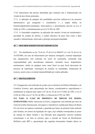 Continuação do EDITAL DO PREGÃO PRESENCIAL INTERNACIONAL Nº. 22/2013-COAD/DLOG/DPF - Página 64 de 101
17.10 demonstrem não possuir idoneidade para contratar com a Administração em
virtude de atos ilícitos praticados.
17.11 A aplicação de qualquer das penalidades previstas realizar-se-á em processo
administrativo que assegurará o contraditório e a ampla defesa ao
licitante/adjudicatário/contratante, observando-se o procedimento previsto na Lei nº
8.666, de 1993, e subsidiariamente na Lei nº 9.784, de 1999.
17.12 A Autoridade competente, na aplicação das sanções, levará em consideração a
gravidade da conduta do infrator, o caráter educativo da pena, bem como o dano
causado à Administração, observado o princípio da proporcionalidade.
18 DOS PROCEDIMENTOS DE IMPORTAÇÃO
18.1. Em atendimento ao inc. X do art. 55 da Lei no 8666/93 c/c o art. 9o da Lei no
10.520/2002, em caso de fornecimento por empresa estrangeira, eventual importação
dos equipamentos será realizada em nome do contratante, assumindo toda
responsabilidade pelo desembaraço aduaneiro, incluindo taxas, despachantes,
emolumentos, tarifas ou qualquer outro custo fiscal ou para fiscal decorrente do
processo de importação, solicitações de isenções ou imunidades, interposição de
recursos, assim como a eventual responsabilidade por multas aplicadas.
19 DO PAGAMENTO
19.1 O pagamento será realizado de acordo com as diretrizes da Política Monetária e do
Comércio Exterior, após apresentação das faturas, considerando-se especialmente o
atendimento ao disposto pelo caput e §3º do art. 42 da Lei nº 8.666, de 1993, a Lei nº
4.320, de 1964, a Lei nº 10.192, de 2001, c/c Decreto-lei nº 857, de 1969.
19.2 PARA O CASO DE PROPOSTA DE PRECOS EM MOEDA
ESTRANGEIRA (Dólar Americano ou Euro), o pagamento será efetuado por meio de
Carta de Credito Internacional, irrevogável e intrasferível, emitida pelo Banco do Brasil
S/A em favor da empresa contratada e garantida por banco de primeira linha indicado
pelo licitante, nos termos da legislação em vigor, cuja validade correspondera ao prazo
de entrega do objeto licitado e sua liberação para pagamento ocorrera mediante
comunicação a ser feita ao emissor, apos a emissão do Termo de Recebimento
Definitivo pelo DPF e, apresentação dos seguintes documentos listados abaixo no
 