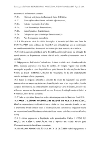 Continuação do EDITAL DO PREGÃO PRESENCIAL INTERNACIONAL Nº. 22/2013-COAD/DLOG/DPF - Página 65 de 101
momento da assinatura do contrato:
19.2.1. Ofício de solicitação de abertura de Carta de Crédito;
19.2.2. Invoice (fatura Pro Forma) traduzida e juramentada;
19.2.3. Data do vencimento do crédito;
19.2.4. Local de embarque da mercadoria;
19.2.5. Dados bancários do exportador;
19.2.6. Data prevista para o embarque da mercadoria; e
19.2.7. País de origem da mercadoria.
19.3 A liberação da carta de crédito irrevogável e intransferível aberta em favor da
CONTRATADA junto ao Banco do Brasil S/A será efetuada logo após a confirmação
do recebimento definitivo do material, nos termos previstos no termo de referência.
19.4 Sendo necessária emenda da carta de crédito, como prorrogação ou alteração de
condicionantes, as despesas que venham a incidir serão custeadas por quem deu causa à
emenda.
19.5 O pagamento da Carta de Credito feito a licitante brasileira será efetuado em Reais
(R$), mediante conversão pela taxa de cambio, de compra, vigente para moeda
estrangeira segundo o valor disponibilizado pelo Sistema de Informações do Banco
Central do Brasil - SISBACEN, Boletim de Fechamento, no dia útil imediatamente
anterior a data do efetivo pagamento.
19.6 Todos as despesas referentes a emissão de ordem de pagamento e/ou credito
documentário, ou a contratação da carta de credito (abertura, aviso, negociação e demais
despesas decorrentes), ou ainda referentes a renovação da Carta de Credito, inclusive as
referentes ao aumento da taxa cambial, no caso de atraso de adimplemento atribuível a
Contratada, serão por ela custeadas.
19.7 Todas as operações financeiras serão efetivadas por meio do Banco do Brasil S/A.
19.8 PARA O CASO DE PROPOSTA DE PREÇOS EM MOEDA BRASILEIRA
(Real), o pagamento será realizado por meio crédito em conta bancária; situação em que
o proponente deverá fornecer todas as informações para a emissão da respectiva ordem
de pagamento e/ou crédito documentário, conforme o caso, pelo banco emissor (issuing
bank).
19.9 O efetivo pagamento e liquidação serão considerados, PARA O CASO DE
OPÇÃO DE CRÉDITO BANCÁRIO, com o deposito dos valores devidos pela
Contratante em conta bancária do contratado;
19.10 PARA O CASO DE OPÇÃO DE CARTA DE CRÉDITO, o efetivo pagamento e
 
