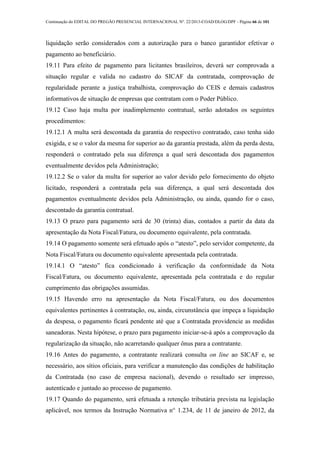Continuação do EDITAL DO PREGÃO PRESENCIAL INTERNACIONAL Nº. 22/2013-COAD/DLOG/DPF - Página 66 de 101
liquidação serão considerados com a autorização para o banco garantidor efetivar o
pagamento ao beneficiário.
19.11 Para efeito de pagamento para licitantes brasileiros, deverá ser comprovada a
situação regular e valida no cadastro do SICAF da contratada, comprovação de
regularidade perante a justiça trabalhista, comprovação do CEIS e demais cadastros
informativos de situação de empresas que contratam com o Poder Público.
19.12 Caso haja multa por inadimplemento contratual, serão adotados os seguintes
procedimentos:
19.12.1 A multa será descontada da garantia do respectivo contratado, caso tenha sido
exigida, e se o valor da mesma for superior ao da garantia prestada, além da perda desta,
responderá o contratado pela sua diferença a qual será descontada dos pagamentos
eventualmente devidos pela Administração;
19.12.2 Se o valor da multa for superior ao valor devido pelo fornecimento do objeto
licitado, responderá a contratada pela sua diferença, a qual será descontada dos
pagamentos eventualmente devidos pela Administração, ou ainda, quando for o caso,
descontado da garantia contratual.
19.13 O prazo para pagamento será de 30 (trinta) dias, contados a partir da data da
apresentação da Nota Fiscal/Fatura, ou documento equivalente, pela contratada.
19.14 O pagamento somente será efetuado após o “atesto”, pelo servidor competente, da
Nota Fiscal/Fatura ou documento equivalente apresentada pela contratada.
19.14.1 O “atesto” fica condicionado à verificação da conformidade da Nota
Fiscal/Fatura, ou documento equivalente, apresentada pela contratada e do regular
cumprimento das obrigações assumidas.
19.15 Havendo erro na apresentação da Nota Fiscal/Fatura, ou dos documentos
equivalentes pertinentes à contratação, ou, ainda, circunstância que impeça a liquidação
da despesa, o pagamento ficará pendente até que a Contratada providencie as medidas
saneadoras. Nesta hipótese, o prazo para pagamento iniciar-se-á após a comprovação da
regularização da situação, não acarretando qualquer ônus para a contratante.
19.16 Antes do pagamento, a contratante realizará consulta on line ao SICAF e, se
necessário, aos sítios oficiais, para verificar a manutenção das condições de habilitação
da Contratada (no caso de empresa nacional), devendo o resultado ser impresso,
autenticado e juntado ao processo de pagamento.
19.17 Quando do pagamento, será efetuada a retenção tributária prevista na legislação
aplicável, nos termos da Instrução Normativa n° 1.234, de 11 de janeiro de 2012, da
 