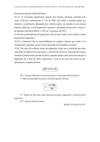 Continuação do EDITAL DO PREGÃO PRESENCIAL INTERNACIONAL Nº. 22/2013-COAD/DLOG/DPF - Página 67 de 101
Secretaria da Receita Federal do Brasil.
19.17.1 A Contratada regularmente optante pelo Simples Nacional, instituído pelo
artigo 12 da Lei Complementar nº 123, de 2006, não sofrerá a retenção quanto aos
impostos e contribuições abrangidos pelo referido regime, em relação às suas receitas
próprias, desde que, a cada pagamento, apresente a declaração de que trata o artigo 6°
da Instrução Normativa RFB n° 1.234, de 11 de janeiro de 2012.
19.18 Será considerada data do pagamento o dia em que constar como emitida a ordem
bancária para pagamento.
19.19 A contratante não se responsabilizará por qualquer despesa que venha a ser
efetuada pela contratada, que porventura não tenha sido acordada no contrato.
19.20. Nos casos de eventuais atrasos de pagamento, desde que a contratada não tenha
concorrido de alguma forma para tanto, o valor devido deverá ser acrescido de encargos
moratórios proporcionais aos dias de atraso, apurados desde a data limite prevista para o
pagamento até a data do efetivo pagamento, à taxa de 6% (seis por cento) ao ano,
aplicando-se a seguinte fórmula:
EM = I x N x VP
EM = Encargos Moratórios a serem acrescidos ao valor originariamente devido
I = Índice de atualização financeira, calculado segundo a fórmula:
I =
(6 / 100)
365
N = Número de dias entre a data limite prevista para o pagamento e a data do efetivo
pagamento
VP = Valor da Parcela em atraso
Brasília, 24 de maio de 2013.
 