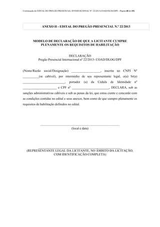 Continuação do EDITAL DO PREGÃO PRESENCIAL INTERNACIONAL Nº. 22/2013-COAD/DLOG/DPF - Página 68 de 101
ANEXO II - EDITAL DO PREGÃO PRESENCIAL N.º 22/2013
MODELO DE DECLARAÇÃO DE QUE A LICITANTE CUMPRE
PLENAMENTE OS REQUISITOS DE HABILITAÇÃO
DECLARAÇÃO
Pregão Presencial Internacional nº 22/2013- COAD/DLOG/DPF
(Nome/Razão social/Designação) __________________, inscrita no CNPJ Nº
__________(se cabível), por intermédio de seu representante legal, o(a) Sr(a)
__________________________, portador (a) da Cédula de Identidade nº
_____________________ e CPF nº _______________________, DECLARA, sob as
sanções administrativas cabíveis e sob as penas da lei, que estou ciente e concordo com
as condições contidas no edital e seus anexos, bem como de que cumpro plenamente os
requisitos de habilitação definidos no edital.
..................................................................................................
(local e data)
____________________________________________________
(REPRESENTANTE LEGAL DA LICITANTE, NO ÂMBITO DA LICITAÇÃO,
COM IDENTIFICAÇÃO COMPLETA)
 