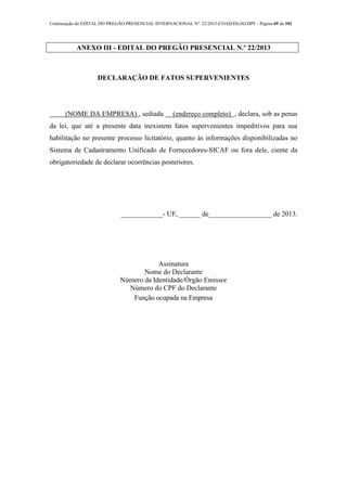 Continuação do EDITAL DO PREGÃO PRESENCIAL INTERNACIONAL Nº. 22/2013-COAD/DLOG/DPF - Página 69 de 101
ANEXO III - EDITAL DO PREGÃO PRESENCIAL N.º 22/2013
DECLARAÇÃO DE FATOS SUPERVENIENTES
(NOME DA EMPRESA) , sediada (endereço completo) , declara, sob as penas
da lei, que até a presente data inexistem fatos supervenientes impeditivos para sua
habilitação no presente processo licitatório, quanto às informações disponibilizadas no
Sistema de Cadastramento Unificado de Fornecedores-SICAF ou fora dele, ciente da
obrigatoriedade de declarar ocorrências posteriores.
____________- UF, ______ de__________________ de 2013.
Assinatura
Nome do Declarante
Número da Identidade/Órgão Emissor
Número do CPF do Declarante
Função ocupada na Empresa
 