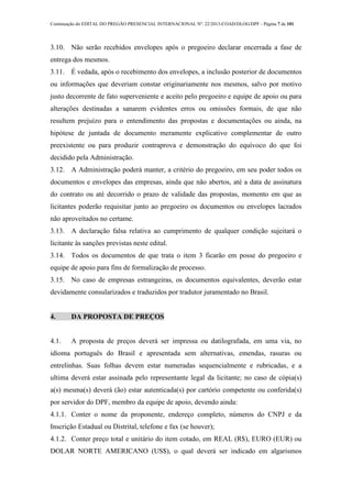 Continuação do EDITAL DO PREGÃO PRESENCIAL INTERNACIONAL Nº. 22/2013-COAD/DLOG/DPF - Página 7 de 101
3.10. Não serão recebidos envelopes após o pregoeiro declarar encerrada a fase de
entrega dos mesmos.
3.11. É vedada, após o recebimento dos envelopes, a inclusão posterior de documentos
ou informações que deveriam constar originariamente nos mesmos, salvo por motivo
justo decorrente de fato superveniente e aceito pelo pregoeiro e equipe de apoio ou para
alterações destinadas a sanarem evidentes erros ou omissões formais, de que não
resultem prejuízo para o entendimento das propostas e documentações ou ainda, na
hipótese de juntada de documento meramente explicativo complementar de outro
preexistente ou para produzir contraprova e demonstração do equívoco do que foi
decidido pela Administração.
3.12. A Administração poderá manter, a critério do pregoeiro, em seu poder todos os
documentos e envelopes das empresas, ainda que não abertos, até a data de assinatura
do contrato ou até decorrido o prazo de validade das propostas, momento em que as
licitantes poderão requisitar junto ao pregoeiro os documentos ou envelopes lacrados
não aproveitados no certame.
3.13. A declaração falsa relativa ao cumprimento de qualquer condição sujeitará o
licitante às sanções previstas neste edital.
3.14. Todos os documentos de que trata o item 3 ficarão em posse do pregoeiro e
equipe de apoio para fins de formalização de processo.
3.15. No caso de empresas estrangeiras, os documentos equivalentes, deverão estar
devidamente consularizados e traduzidos por tradutor juramentado no Brasil.
4. DA PROPOSTA DE PREÇOS
4.1. A proposta de preços deverá ser impressa ou datilografada, em uma via, no
idioma português do Brasil e apresentada sem alternativas, emendas, rasuras ou
entrelinhas. Suas folhas devem estar numeradas sequencialmente e rubricadas, e a
ultima deverá estar assinada pelo representante legal da licitante; no caso de cópia(s)
a(s) mesma(s) deverá (ão) estar autenticada(s) por cartório competente ou conferida(s)
por servidor do DPF, membro da equipe de apoio, devendo ainda:
4.1.1. Conter o nome da proponente, endereço completo, números do CNPJ e da
Inscrição Estadual ou Distrital, telefone e fax (se houver);
4.1.2. Conter preço total e unitário do item cotado, em REAL (R$), EURO (EUR) ou
DOLAR NORTE AMERICANO (US$), o qual deverá ser indicado em algarismos
 