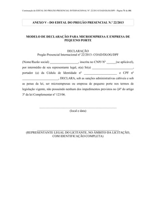 Continuação do EDITAL DO PREGÃO PRESENCIAL INTERNACIONAL Nº. 22/2013-COAD/DLOG/DPF - Página 71 de 101
ANEXO V - DO EDITAL DO PREGÃO PRESENCIAL N.º 22/2013
MODELO DE DECLARAÇÃO PARA MICROEMPRESA E EMPRESA DE
PEQUENO PORTE
DECLARAÇÃO
Pregão Presencial Internacional nº 22/2013- COAD/DLOG/DPF
(Nome/Razão social) __________________, inscrita no CNPJ Nº ______(se aplicável),
por intermédio de seu representante legal, o(a) Sr(a) __________________________,
portador (a) da Cédula de Identidade nº _____________________ e CPF nº
_______________________, DECLARA, sob as sanções administrativas cabíveis e sob
as penas da lei, ser microempresas ou empresa de pequeno porte nos termos de
legislação vigente, não possuindo nenhum dos impedimentos previstos no §4º do artigo
3º da lei Complementar nº 123/06.
..................................................................................................
(local e data)
____________________________________________________
(REPRESENTANTE LEGAL DO LICITANTE, NO ÂMBITO DA LICITAÇÃO,
COM IDENTIFICAÇÃO COMPLETA)
 