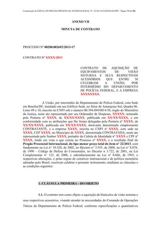 Continuação do EDITAL DO PREGÃO PRESENCIAL INTERNACIONAL Nº. 22/2013-COAD/DLOG/DPF - Página 73 de 101
ANEXO VII
MINUTA DE CONTRATO
PROCESSO Nº 08200.002692/2013-17
CONTRATO Nº XXXX/2013
CONTRATO DE AQUISIÇÃO DE
EQUIPAMENTOS DE VISÃO
NOTURNA E SEUS RESPECTIVOS
ACESSÓRIOS QUE ENTRE SI
CELEBRAM A UNIÃO, POR
INTERMÉDIO DO DEPARTAMENTO
DE POLÍCIA FEDERAL, E A EMPRESA
XXXXXXXX.
A União, por intermédio do Departamento de Polícia Federal, com Sede
em Brasília/DF, instalado em seu Edifício Sede, no Setor de Autarquias Sul, Quadra 06,
Lotes 09 e 10, inscrito no CNPJ sob o número 00.394.494/0014-50, órgão do Ministério
da Justiça, neste ato representado por seu Ordenador de Despesas, XXXXX, nomeado
pela Portaria nº XXXX, de XX/XX/XXXX, publicada em XX/XX/XXXX, e em
conformidade com as atribuições que lhe foram delegadas pela Portaria nº XXXX, de
XX/XX/XXXX, publicada em XX/XX/XXXX, doravante denominado simplesmente
CONTRATANTE, e a empresa XXXX, inscrita no CNPJ nº XXXX, com sede na
XXXX, CEP XXXX, no Município de XXXX, denominada CONTRATADA, neste ato
representada pelo Senhor XXXX, portador da Cédula de Identidade nº XXXX e CPF nº
XXXX, tendo em vista o que consta no Processo nº XXXX, e o resultado final do
Pregão Presencial Internacional. do tipo menor preço total do item n° 22/2013, com
fundamento na Lei n° 10.520, de 2002, no Decreto n° 3.555, de 2000, na Lei n° 8.078,
de 1990 – Código de Defesa do Consumidor, no Decreto n 3.722, de 2001, na Lei
Complementar n° 123, de 2006, e subsidiariamente na Lei nº 8.666, de 1993, e
respectivas alterações, e pelas regras de comércio internacional e de política monetária
adotadas pelo Brasil, resolvem celebrar o presente instrumento, mediante as cláusulas e
as condições seguintes:
1. CLÁUSULA PRIMEIRA - DO OBJETO
1.1. O contrato tem como objeto a aquisição de binóculos de visão noturna e
seus respectivos acessórios, visando atender às necessidades do Comando de Operações
Táticas do Departamento de Polícia Federal, conforme especificações e quantitativos
 