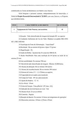 Continuação do EDITAL DO PREGÃO PRESENCIAL INTERNACIONAL Nº. 22/2013-COAD/DLOG/DPF - Página 74 de 101
estabelecidos no Termo de Referência e no Edital e seus Anexos.
1.1.1. Integram o presente contrato, independentemente de transcrição, o
Edital do Pregão Presencial Internacional nº 22/2013, com seus Anexos, e a Proposta
da CONTRATADA.
ITEM CARACTERÍSTICAS DO OBJETO QUANTIDADE
1 Equipamento de Visão Noturna, com acessórios. 42
1) Geração: Tubo intensificador de imagem de Geração III+ ou superior
2) Condições Ambientais de Uso do Tubo: Obedecer ao padrão MIL-STD
461 e MIL-STD 462
3) Tecnologia da Fonte de Alimentação: “Auto-Gated”
4) Resolução: De no mínimo 64 lp/mm e típico 72 lp/mm
5) Magnificação: 1X
6) Ganho de Brilho: Ajustável de 25 a mais do 3000 fL/fL
7) Razão Sinal/Ruído: Para uma resolução de 64 lp/mm na razão de no
mínimo 25 min
8) Foto sensibilidade: No mínimo 700 min
9) Vida útil do tudo intensificador de imagem: Mínimo 10.000 horas;
10) Alcance de detecção: De no mínimo 320 metros
11) Alcance de reconhecimento: De no mínimo 280 metros
12) Sistema de Lentes: F 1 : 1,2, F26mm ou superior.
13) Capacidade de ser usado como monóculo
14) Campo de Visão: 40º em cada monóculo
15) Ajuste de dioptria: +2 / -6
16) Eye Relief: 25mm
17) Fonte de Energia: Uma pilha de 1,5V (tam. AA)
18) Indicador de nível de bateria no visor: Sim
19) Alcance focal: 25 cm ao infinito
20) Controles: Digitais
21)Duração da Bateria: No mínimo 16 horas em temperatura de operações
22) Dimensões máximas: 165mm x125mm x 85mm
 