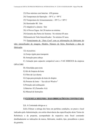 Continuação do EDITAL DO PREGÃO PRESENCIAL INTERNACIONAL Nº. 22/2013-COAD/DLOG/DPF - Página 75 de 101
23) Peso máximo com baterias: 650 gramas
24) Temperatura de Operação: - 50º C a + 49º C
25) Temperatura de Armazenamento: - 50º C a + 80º C
26) Iluminador IR: Sim
27) Adaptável a câmera: Sim
28) A Prova d’água: Até 20 metros no mínimo
29) Garantia das Partes do Sistema: No mínimo 05 anos
30)Garantia do Tubo Intensificador: No mínimo 03 anos
31) Fornecimento de “Data Card“ com as informações do fabricante do
tubo intensificador de imagem, Modelo, Número de Série, Resolução e data de
fabricação.
32) Acessórios:
A) Estojo rígido para transporte
B) Armação para cabeça
C) Armação para capacete compatível com o VAS SHROUD da empresa
OPS-CORE
D) Almofadas para testa
E) Kit de limpeza da lente
F) Filtro de Luz diurna
G) Capa para proteção da lente do dioptro
H) Protetor de lente – “Sacrificial Window”
I) Proteção anti-embaçante
J) Baterias: 02 (Tamanho AA)
K) Manual de Instruções
2. CLÁUSULA SEGUNDA - DAS OBRIGAÇÕES DA CONTRATADA
2.1. A Contratada obriga-se a:
2.1.1. Efetuar a entrega dos bens em perfeitas condições, no prazo e local
indicados pela Administração, em estrita observância das especificações deste Termo de
Referência e da proposta, acompanhado da respectiva nota fiscal constando
detalhadamente as indicações da marca, fabricante, modelo, tipo, procedência e prazo
de garantia;
 