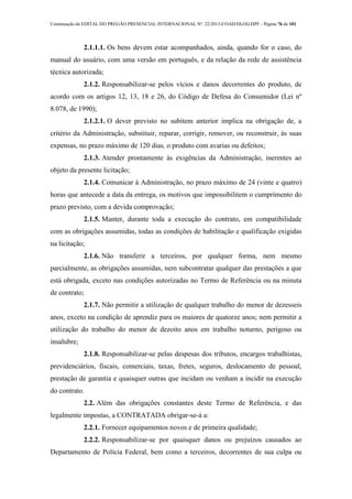 Continuação do EDITAL DO PREGÃO PRESENCIAL INTERNACIONAL Nº. 22/2013-COAD/DLOG/DPF - Página 76 de 101
2.1.1.1. Os bens devem estar acompanhados, ainda, quando for o caso, do
manual do usuário, com uma versão em português, e da relação da rede de assistência
técnica autorizada;
2.1.2. Responsabilizar-se pelos vícios e danos decorrentes do produto, de
acordo com os artigos 12, 13, 18 e 26, do Código de Defesa do Consumidor (Lei nº
8.078, de 1990);
2.1.2.1. O dever previsto no subitem anterior implica na obrigação de, a
critério da Administração, substituir, reparar, corrigir, remover, ou reconstruir, às suas
expensas, no prazo máximo de 120 dias, o produto com avarias ou defeitos;
2.1.3. Atender prontamente às exigências da Administração, inerentes ao
objeto da presente licitação;
2.1.4. Comunicar à Administração, no prazo máximo de 24 (vinte e quatro)
horas que antecede a data da entrega, os motivos que impossibilitem o cumprimento do
prazo previsto, com a devida comprovação;
2.1.5. Manter, durante toda a execução do contrato, em compatibilidade
com as obrigações assumidas, todas as condições de habilitação e qualificação exigidas
na licitação;
2.1.6. Não transferir a terceiros, por qualquer forma, nem mesmo
parcialmente, as obrigações assumidas, nem subcontratar qualquer das prestações a que
está obrigada, exceto nas condições autorizadas no Termo de Referência ou na minuta
de contrato;
2.1.7. Não permitir a utilização de qualquer trabalho do menor de dezesseis
anos, exceto na condição de aprendiz para os maiores de quatorze anos; nem permitir a
utilização do trabalho do menor de dezoito anos em trabalho noturno, perigoso ou
insalubre;
2.1.8. Responsabilizar-se pelas despesas dos tributos, encargos trabalhistas,
previdenciários, fiscais, comerciais, taxas, fretes, seguros, deslocamento de pessoal,
prestação de garantia e quaisquer outras que incidam ou venham a incidir na execução
do contrato.
2.2. Além das obrigações constantes deste Termo de Referência, e das
legalmente impostas, a CONTRATADA obrigar-se-á a:
2.2.1. Fornecer equipamentos novos e de primeira qualidade;
2.2.2. Responsabilizar-se por quaisquer danos ou prejuízos causados ao
Departamento de Polícia Federal, bem como a terceiros, decorrentes de sua culpa ou
 