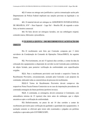 Continuação do EDITAL DO PREGÃO PRESENCIAL INTERNACIONAL Nº. 22/2013-COAD/DLOG/DPF - Página 78 de 101
4.2. O atraso na entrega sem justificativa e prévia comunicação aceita pelo
Departamento de Polícia Federal implicará nas sanções previstas na legislação e no
contrato.
4.3. O material deverá ser entregue no AEROPORTO INTERNACIONAL
DE BRASÍLIA, S/Nº - Área Especial – Lago Sul – Brasília DF, de segunda a sexta-
feira, no horário comercial.
4.4. Os bens devem ser entregues lacrados, em sua embalagem original,
contendo marca, fabricante e procedência;
5. CLÁUSULA QUINTA – DO RECEBIMENTO E ACEITAÇÃO DO
OBJETO
5.1. O recebimento será feito por Comissão composta por 3 (três)
servidores da Coordenação do Comando de Operações Táticas/DIREX, da seguinte
forma:
5.2. Provisoriamente, em até 15 (quinze) dias corridos, a contar da data da
colocação dos equipamentos a disposição do servidor ou da Comissão para conferência
do objeto licitado, para posterior verificação da conformidade com especificações
exigidas.
5.2.1. Para o recebimento provisório será lavrado o respectivo Termo de
Recebimento Provisório, circunstanciado, assinado pela Comissão e por preposto da
contratada, indicando todas as características do processo de recebimento.
5.2.2. O Termo de Recebimento Provisório deverá compor-se das
respectivas Notas Fiscais/Faturas Comerciais ou no caso de importações procedentes de
contratada estrangeira da fatura proforma (proform invoice).
5.2.3. A contratada, se estrangeira, deverá comunicar à Contratante, com
antecedência mínima de 15 (quinze) dias úteis antes do embarque, que o objeto
encontra-se apto a verificação de conformidade.
5.3. Definitivamente, no prazo de até 10 dias corridos a contar do
recebimento provisório para verificação da qualidade e quantidade dos equipamentos. A
aceitação somente se efetivará após terem sido examinados e julgados em perfeitas
condições e aprovados pelo COT/DIREX/DPF;
 