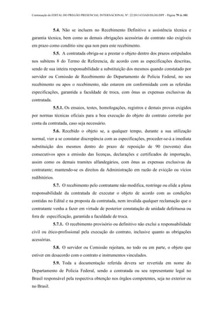 Continuação do EDITAL DO PREGÃO PRESENCIAL INTERNACIONAL Nº. 22/2013-COAD/DLOG/DPF - Página 79 de 101
5.4. Não se incluem no Recebimento Definitivo a assistência técnica e
garantia técnica, bem como as demais obrigações acessórias do contrato não exigíveis
em prazo como conditio sine qua non para este recebimento.
5.5. A contratada obriga-se a prestar o objeto dentro dos prazos estipulados
nos subitens 8 do Termo de Referencia, de acordo com as especificações descritas,
sendo de sua inteira responsabilidade a substituição dos mesmos quando constatado por
servidor ou Comissão de Recebimento do Departamento de Policia Federal, no seu
recebimento ou apos o recebimento, não estarem em conformidade com as referidas
especificações, garantida a faculdade de troca, com ônus as expensas exclusivas da
contratada.
5.5.1. Os ensaios, testes, homologações, registros e demais provas exigidos
por normas técnicas oficiais para a boa execução do objeto do contrato correrão por
conta da contratada, caso seja necessário.
5.6. Recebido o objeto se, a qualquer tempo, durante a sua utilização
normal, vier a se constatar discrepância com as especificações, proceder-se-á a imediata
substituição dos mesmos dentro do prazo de reposição de 90 (noventa) dias
consecutivos apos a emissão das licenças, declarações e certificados de importação,
assim como os demais tramites alfandegários, com ônus as expensas exclusivas da
contratante; mantendo-se os direitos da Administração em razão de evicção ou vícios
redibitórios.
5.7. O recebimento pelo contratante não modifica, restringe ou elide a plena
responsabilidade da contratada de executar o objeto de acordo com as condições
contidas no Edital e na proposta da contratada, nem invalida qualquer reclamação que o
contratante venha a fazer em virtude de posterior constatação de unidade defeituosa ou
fora de especificação, garantida a faculdade de troca.
5.7.1. O recebimento provisório ou definitivo não exclui a responsabilidade
civil ou ético-profissional pela execução do contrato, inclusive quanto as obrigações
acessórias.
5.8. O servidor ou Comissão rejeitara, no todo ou em parte, o objeto que
estiver em desacordo com o contrato e instrumentos vinculados.
5.9. Toda a documentação referida devera ser revertida em nome do
Departamento de Policia Federal, sendo a contratada ou seu representante legal no
Brasil responsável pela respectiva obtenção nos órgãos competentes, seja no exterior ou
no Brasil.
 