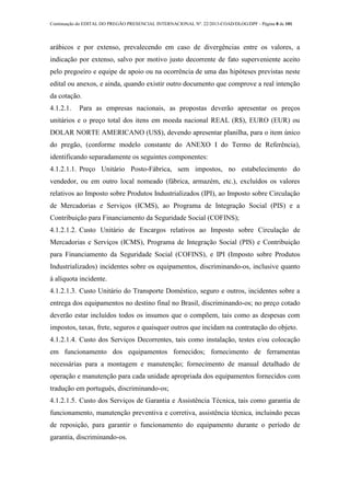 Continuação do EDITAL DO PREGÃO PRESENCIAL INTERNACIONAL Nº. 22/2013-COAD/DLOG/DPF - Página 8 de 101
arábicos e por extenso, prevalecendo em caso de divergências entre os valores, a
indicação por extenso, salvo por motivo justo decorrente de fato superveniente aceito
pelo pregoeiro e equipe de apoio ou na ocorrência de uma das hipóteses previstas neste
edital ou anexos, e ainda, quando existir outro documento que comprove a real intenção
da cotação.
4.1.2.1. Para as empresas nacionais, as propostas deverão apresentar os preços
unitários e o preço total dos itens em moeda nacional REAL (R$), EURO (EUR) ou
DOLAR NORTE AMERICANO (US$), devendo apresentar planilha, para o item único
do pregão, (conforme modelo constante do ANEXO I do Termo de Referência),
identificando separadamente os seguintes componentes:
4.1.2.1.1. Preço Unitário Posto-Fábrica, sem impostos, no estabelecimento do
vendedor, ou em outro local nomeado (fábrica, armazém, etc.), excluídos os valores
relativos ao Imposto sobre Produtos Industrializados (IPI), ao Imposto sobre Circulação
de Mercadorias e Serviços (ICMS), ao Programa de Integração Social (PIS) e a
Contribuição para Financiamento da Seguridade Social (COFINS);
4.1.2.1.2. Custo Unitário de Encargos relativos ao Imposto sobre Circulação de
Mercadorias e Serviços (ICMS), Programa de Integração Social (PIS) e Contribuição
para Financiamento da Seguridade Social (COFINS), e IPI (Imposto sobre Produtos
Industrializados) incidentes sobre os equipamentos, discriminando-os, inclusive quanto
à alíquota incidente.
4.1.2.1.3. Custo Unitário do Transporte Doméstico, seguro e outros, incidentes sobre a
entrega dos equipamentos no destino final no Brasil, discriminando-os; no preço cotado
deverão estar incluídos todos os insumos que o compõem, tais como as despesas com
impostos, taxas, frete, seguros e quaisquer outros que incidam na contratação do objeto.
4.1.2.1.4. Custo dos Serviços Decorrentes, tais como instalação, testes e/ou colocação
em funcionamento dos equipamentos fornecidos; fornecimento de ferramentas
necessárias para a montagem e manutenção; fornecimento de manual detalhado de
operação e manutenção para cada unidade apropriada dos equipamentos fornecidos com
tradução em português, discriminando-os;
4.1.2.1.5. Custo dos Serviços de Garantia e Assistência Técnica, tais como garantia de
funcionamento, manutenção preventiva e corretiva, assistência técnica, incluindo pecas
de reposição, para garantir o funcionamento do equipamento durante o período de
garantia, discriminando-os.
 