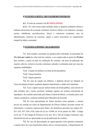 Continuação do EDITAL DO PREGÃO PRESENCIAL INTERNACIONAL Nº. 22/2013-COAD/DLOG/DPF - Página 80 de 101
6. CLÁUSULA SEXTA - DO VALOR DO CONTRATO
6.1. O valor do contrato é de R$ XXXX (XXXX).
6.1.1. No valor acima estão incluídas todas as despesas ordinárias diretas e
indiretas decorrentes da execução contratual, inclusive tributos e/ou impostos, encargos
sociais, trabalhistas, previdenciários, fiscais e comerciais incidentes, taxa de
administração, materiais de consumo, seguro e outros necessários ao cumprimento
integral do objeto contratado.
7. CLÁUSULA SÉTIMA - DA GARANTIA
7.1. Será exigida a prestação de garantia pela contratada, no percentual de
3% (três por cento) do valor total do contrato, a ser comprovada no prazo de 10 (dez)
dias corridos, a partir da data da celebração do contrato, sob pena de aplicação das
sanções cabíveis, inclusive rescisão contratual, cabendo à contratada optar por uma das
seguintes modalidades:
7.1.1. Caução em dinheiro ou título da dívida pública;
7.1.2. Fiança bancária;
7.1.3. Seguro-garantia.
7.2. No caso de caução em dinheiro, o depósito deverá ser efetuado na
Caixa Econômica Federal, mediante depósito identificado a crédito da Contratante.
7.3. Caso a opção seja por utilizar títulos da dívida pública, estes devem ter
sido emitidos sob a forma escritural, mediante registro em sistema centralizado de
liquidação e de custódia autorizado pelo Banco Central do Brasil, e avaliados pelos seus
valores econômicos, conforme definido pelo Ministério da Fazenda
7.4. No caso apresentação de fiança bancária como garantia, a mesma
devera ser emitida em nome do Departamento de Policia Federal, devendo constar do
instrumento, a renuncia expressa pelo fiador, dos benefícios previstos nos artigos 821,
827, 835, 837, 838 e 839, todos da Lei no 10.406, de 10 de janeiro de 2002 - Código
Civil; art. 77 do Código de Processo Civil; arts. 261 e 262 do Código Comercial, cujo
documento deverá ser apresentado no ato da publicação do contrato.
7.5. No caso de apresentação de seguro-garantia como garantia contratual,
o mesmo deve ter como beneficiário direto, único e exclusivamente, o Departamento de
 